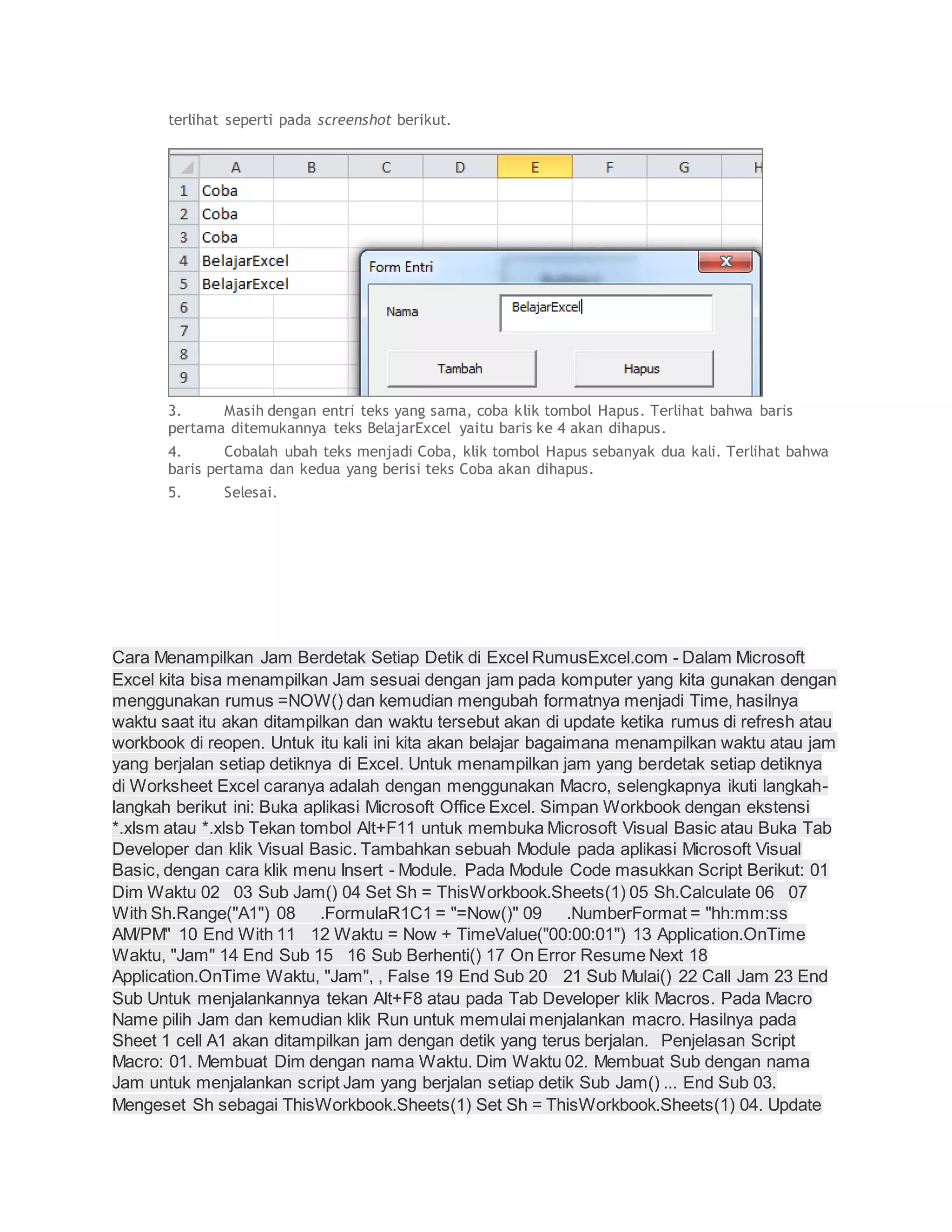 terlihat seperti pada screenshot berikut.
3. Masih dengan entri teks yang sama, coba klik tombol Hapus. Terlihat bahwa baris
pertama ditemukannya teks BelajarExcel yaitu baris ke 4 akan dihapus.
4. Cobalah ubah teks menjadi Coba, klik tombol Hapus sebanyak dua kali. Terlihat bahwa
baris pertama dan kedua yang berisi teks Coba akan dihapus.
5. Selesai.
Cara Menampilkan Jam Berdetak Setiap Detik di Excel RumusExcel.com - Dalam Microsoft
Excel kita bisa menampilkan Jam sesuai dengan jam pada komputer yang kita gunakan dengan
menggunakan rumus =NOW() dan kemudian mengubah formatnya menjadi Time, hasilnya
waktu saat itu akan ditampilkan dan waktu tersebut akan di update ketika rumus di refresh atau
workbook di reopen. Untuk itu kali ini kita akan belajar bagaimana menampilkan waktu atau jam
yang berjalan setiap detiknya di Excel. Untuk menampilkan jam yang berdetak setiap detiknya
di Worksheet Excel caranya adalah dengan menggunakan Macro, selengkapnya ikuti langkah-
langkah berikut ini: Buka aplikasi Microsoft Office Excel. Simpan Workbook dengan ekstensi
*.xlsm atau *.xlsb Tekan tombol Alt+F11 untuk membuka Microsoft Visual Basic atau Buka Tab
Developer dan klik Visual Basic. Tambahkan sebuah Module pada aplikasi Microsoft Visual
Basic, dengan cara klik menu Insert - Module. Pada Module Code masukkan Script Berikut: 01
Dim Waktu 02 03 Sub Jam() 04 Set Sh = ThisWorkbook.Sheets(1) 05 Sh.Calculate 06 07
With Sh.Range("A1") 08 .FormulaR1C1 = "=Now()" 09 .NumberFormat = "hh:mm:ss
AM/PM" 10 End With 11 12 Waktu = Now + TimeValue("00:00:01") 13 Application.OnTime
Waktu, "Jam" 14 End Sub 15 16 Sub Berhenti() 17 On Error Resume Next 18
Application.OnTime Waktu, "Jam", , False 19 End Sub 20 21 Sub Mulai() 22 Call Jam 23 End
Sub Untuk menjalankannya tekan Alt+F8 atau pada Tab Developer klik Macros. Pada Macro
Name pilih Jam dan kemudian klik Run untuk memulai menjalankan macro. Hasilnya pada
Sheet 1 cell A1 akan ditampilkan jam dengan detik yang terus berjalan. Penjelasan Script
Macro: 01. Membuat Dim dengan nama Waktu. Dim Waktu 02. Membuat Sub dengan nama
Jam untuk menjalankan script Jam yang berjalan setiap detik Sub Jam() ... End Sub 03.
Mengeset Sh sebagai ThisWorkbook.Sheets(1) Set Sh = ThisWorkbook.Sheets(1) 04. Update
 