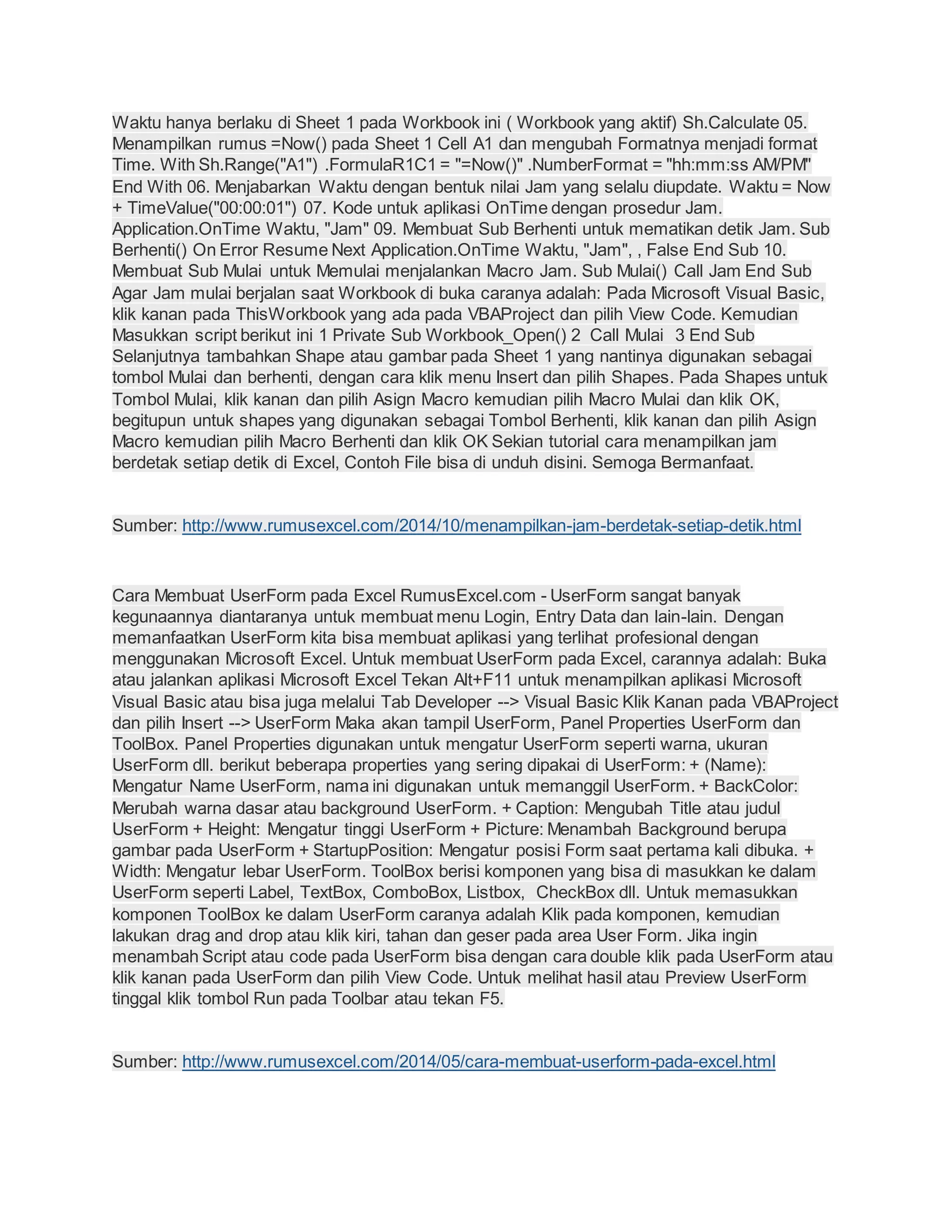 Waktu hanya berlaku di Sheet 1 pada Workbook ini ( Workbook yang aktif) Sh.Calculate 05.
Menampilkan rumus =Now() pada Sheet 1 Cell A1 dan mengubah Formatnya menjadi format
Time. With Sh.Range("A1") .FormulaR1C1 = "=Now()" .NumberFormat = "hh:mm:ss AM/PM"
End With 06. Menjabarkan Waktu dengan bentuk nilai Jam yang selalu diupdate. Waktu = Now
+ TimeValue("00:00:01") 07. Kode untuk aplikasi OnTime dengan prosedur Jam.
Application.OnTime Waktu, "Jam" 09. Membuat Sub Berhenti untuk mematikan detik Jam. Sub
Berhenti() On Error Resume Next Application.OnTime Waktu, "Jam", , False End Sub 10.
Membuat Sub Mulai untuk Memulai menjalankan Macro Jam. Sub Mulai() Call Jam End Sub
Agar Jam mulai berjalan saat Workbook di buka caranya adalah: Pada Microsoft Visual Basic,
klik kanan pada ThisWorkbook yang ada pada VBAProject dan pilih View Code. Kemudian
Masukkan script berikut ini 1 Private Sub Workbook_Open() 2 Call Mulai 3 End Sub
Selanjutnya tambahkan Shape atau gambar pada Sheet 1 yang nantinya digunakan sebagai
tombol Mulai dan berhenti, dengan cara klik menu Insert dan pilih Shapes. Pada Shapes untuk
Tombol Mulai, klik kanan dan pilih Asign Macro kemudian pilih Macro Mulai dan klik OK,
begitupun untuk shapes yang digunakan sebagai Tombol Berhenti, klik kanan dan pilih Asign
Macro kemudian pilih Macro Berhenti dan klik OK Sekian tutorial cara menampilkan jam
berdetak setiap detik di Excel, Contoh File bisa di unduh disini. Semoga Bermanfaat.
Sumber: http://www.rumusexcel.com/2014/10/menampilkan-jam-berdetak-setiap-detik.html
Cara Membuat UserForm pada Excel RumusExcel.com - UserForm sangat banyak
kegunaannya diantaranya untuk membuat menu Login, Entry Data dan lain-lain. Dengan
memanfaatkan UserForm kita bisa membuat aplikasi yang terlihat profesional dengan
menggunakan Microsoft Excel. Untuk membuat UserForm pada Excel, carannya adalah: Buka
atau jalankan aplikasi Microsoft Excel Tekan Alt+F11 untuk menampilkan aplikasi Microsoft
Visual Basic atau bisa juga melalui Tab Developer --> Visual Basic Klik Kanan pada VBAProject
dan pilih Insert --> UserForm Maka akan tampil UserForm, Panel Properties UserForm dan
ToolBox. Panel Properties digunakan untuk mengatur UserForm seperti warna, ukuran
UserForm dll. berikut beberapa properties yang sering dipakai di UserForm: + (Name):
Mengatur Name UserForm, nama ini digunakan untuk memanggil UserForm. + BackColor:
Merubah warna dasar atau background UserForm. + Caption: Mengubah Title atau judul
UserForm + Height: Mengatur tinggi UserForm + Picture: Menambah Background berupa
gambar pada UserForm + StartupPosition: Mengatur posisi Form saat pertama kali dibuka. +
Width: Mengatur lebar UserForm. ToolBox berisi komponen yang bisa di masukkan ke dalam
UserForm seperti Label, TextBox, ComboBox, Listbox, CheckBox dll. Untuk memasukkan
komponen ToolBox ke dalam UserForm caranya adalah Klik pada komponen, kemudian
lakukan drag and drop atau klik kiri, tahan dan geser pada area User Form. Jika ingin
menambah Script atau code pada UserForm bisa dengan cara double klik pada UserForm atau
klik kanan pada UserForm dan pilih View Code. Untuk melihat hasil atau Preview UserForm
tinggal klik tombol Run pada Toolbar atau tekan F5.
Sumber: http://www.rumusexcel.com/2014/05/cara-membuat-userform-pada-excel.html
 