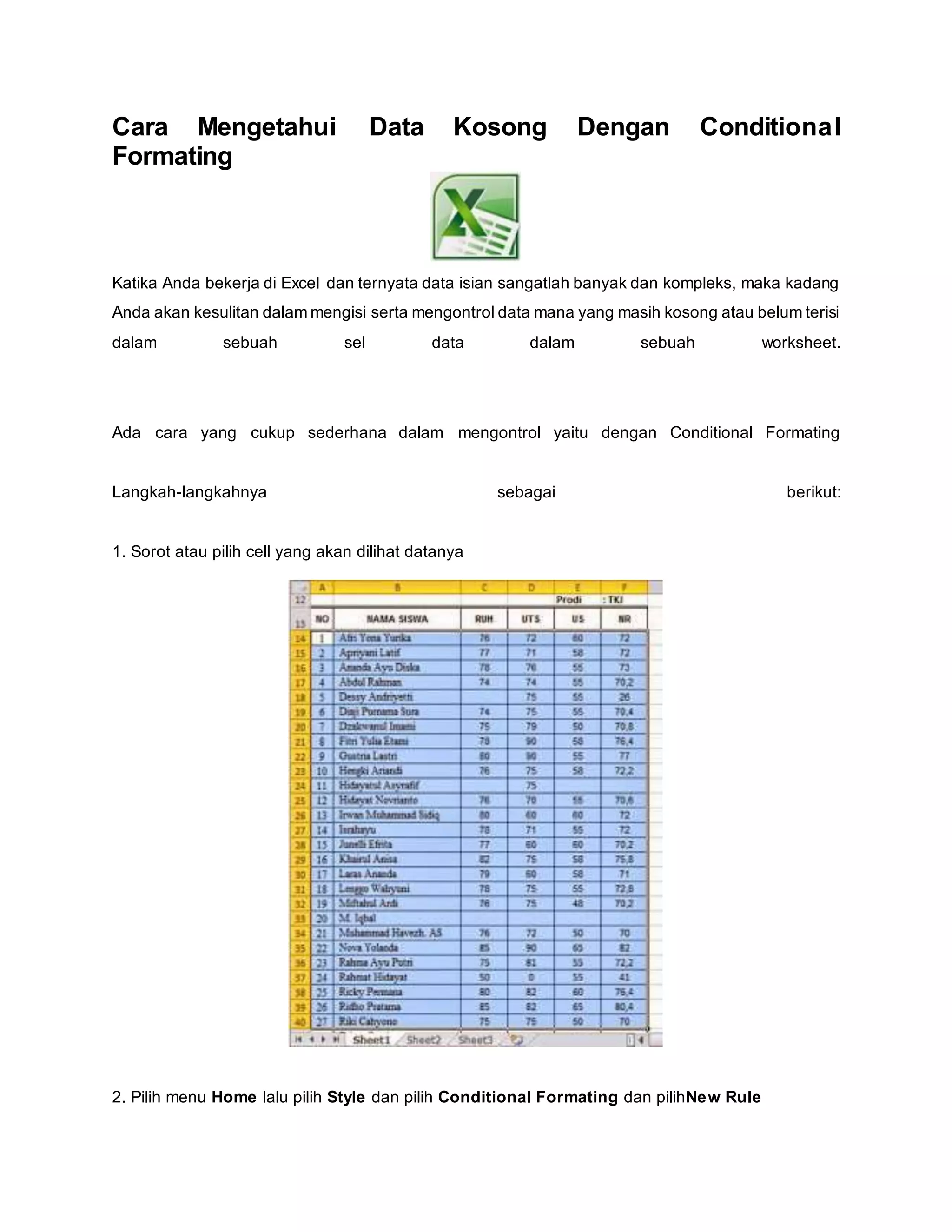 Cara Mengetahui Data Kosong Dengan Conditional
Formating
Katika Anda bekerja di Excel dan ternyata data isian sangatlah banyak dan kompleks, maka kadang
Anda akan kesulitan dalam mengisi serta mengontrol data mana yang masih kosong atau belum terisi
dalam sebuah sel data dalam sebuah worksheet.
Ada cara yang cukup sederhana dalam mengontrol yaitu dengan Conditional Formating
Langkah-langkahnya sebagai berikut:
1. Sorot atau pilih cell yang akan dilihat datanya
2. Pilih menu Home lalu pilih Style dan pilih Conditional Formating dan pilihNew Rule
 