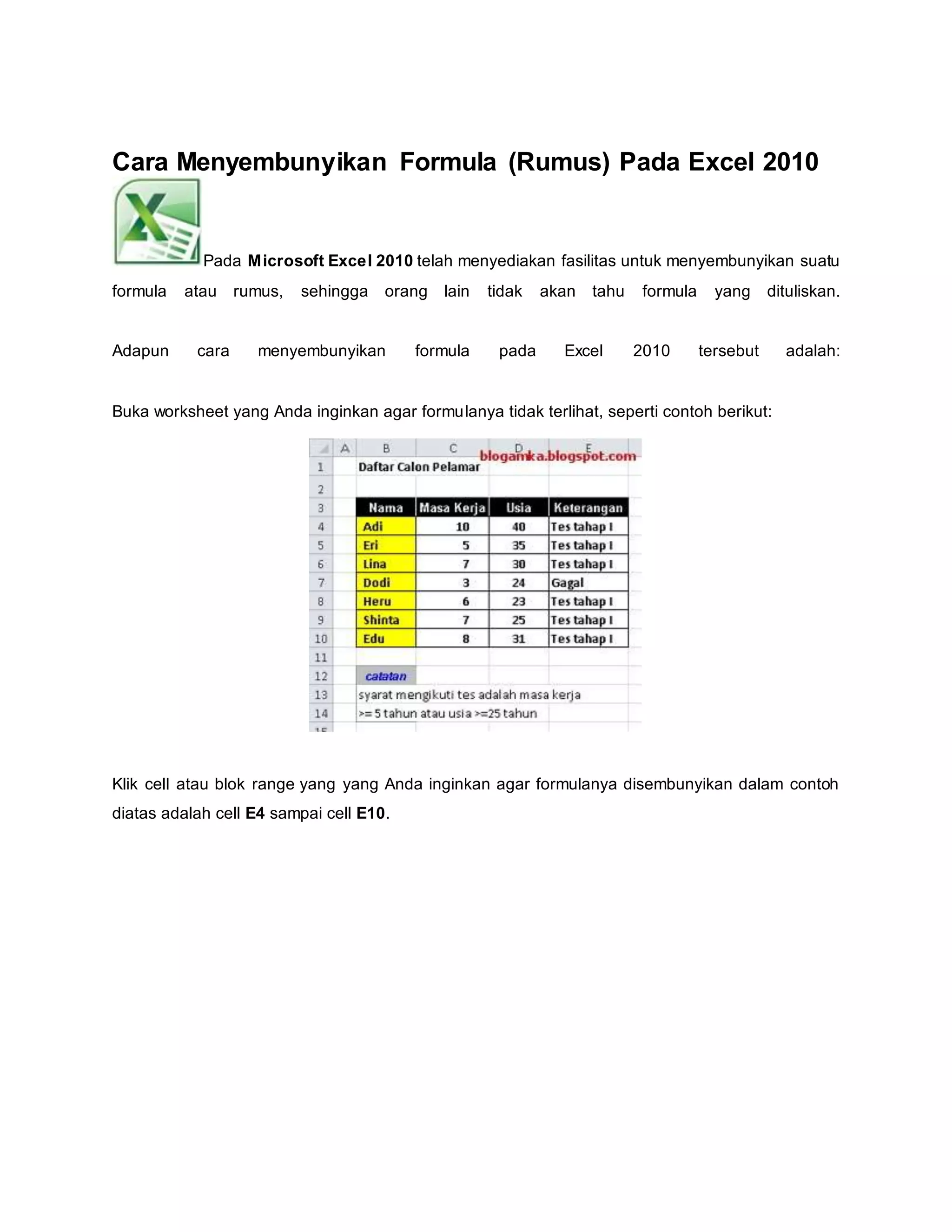 Cara Menyembunyikan Formula (Rumus) Pada Excel 2010
Pada Microsoft Excel 2010 telah menyediakan fasilitas untuk menyembunyikan suatu
formula atau rumus, sehingga orang lain tidak akan tahu formula yang dituliskan.
Adapun cara menyembunyikan formula pada Excel 2010 tersebut adalah:
Buka worksheet yang Anda inginkan agar formulanya tidak terlihat, seperti contoh berikut:
Klik cell atau blok range yang yang Anda inginkan agar formulanya disembunyikan dalam contoh
diatas adalah cell E4 sampai cell E10.
 