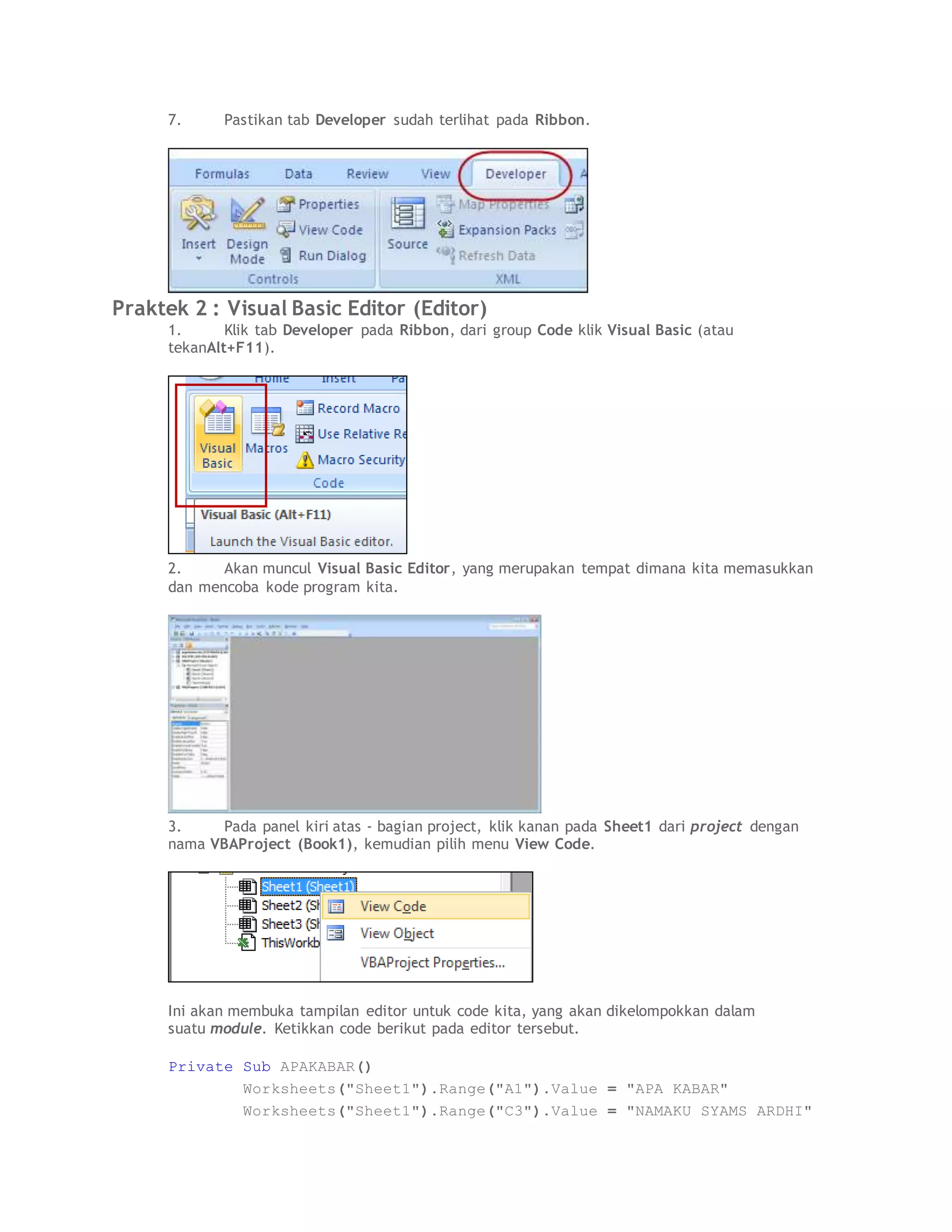 7. Pastikan tab Developer sudah terlihat pada Ribbon.
Praktek 2 : Visual Basic Editor (Editor)
1. Klik tab Developer pada Ribbon, dari group Code klik Visual Basic (atau
tekanAlt+F11).
2. Akan muncul Visual Basic Editor, yang merupakan tempat dimana kita memasukkan
dan mencoba kode program kita.
3. Pada panel kiri atas - bagian project, klik kanan pada Sheet1 dari project dengan
nama VBAProject (Book1), kemudian pilih menu View Code.
Ini akan membuka tampilan editor untuk code kita, yang akan dikelompokkan dalam
suatu module. Ketikkan code berikut pada editor tersebut.
Private Sub APAKABAR()
Worksheets("Sheet1").Range("A1").Value = "APA KABAR"
Worksheets("Sheet1").Range("C3").Value = "NAMAKU SYAMS ARDHI"
 