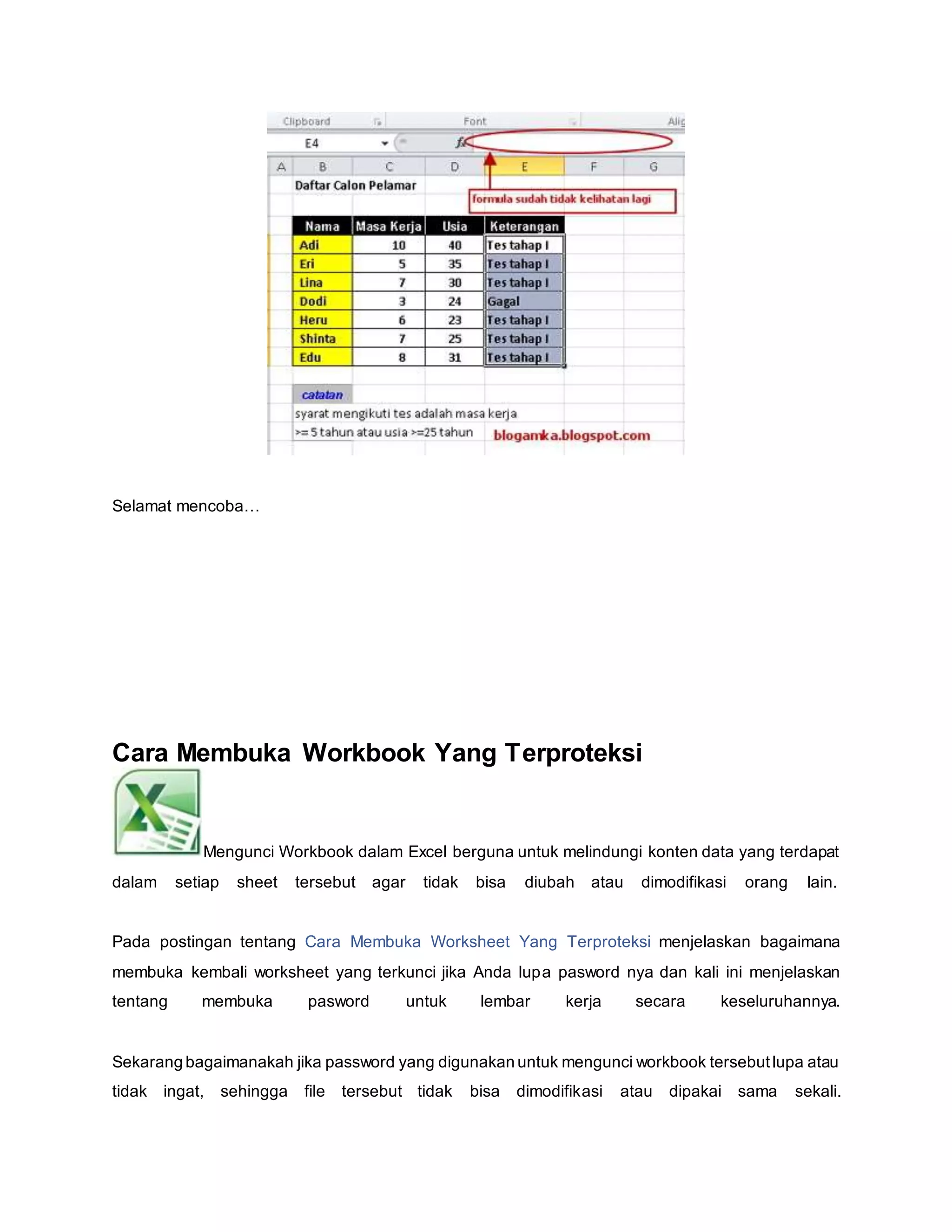 Selamat mencoba…
Cara Membuka Workbook Yang Terproteksi
Mengunci Workbook dalam Excel berguna untuk melindungi konten data yang terdapat
dalam setiap sheet tersebut agar tidak bisa diubah atau dimodifikasi orang lain.
Pada postingan tentang Cara Membuka Worksheet Yang Terproteksi menjelaskan bagaimana
membuka kembali worksheet yang terkunci jika Anda lupa pasword nya dan kali ini menjelaskan
tentang membuka pasword untuk lembar kerja secara keseluruhannya.
Sekarang bagaimanakah jika password yang digunakan untuk mengunci workbook tersebutlupa atau
tidak ingat, sehingga file tersebut tidak bisa dimodifikasi atau dipakai sama sekali.
 