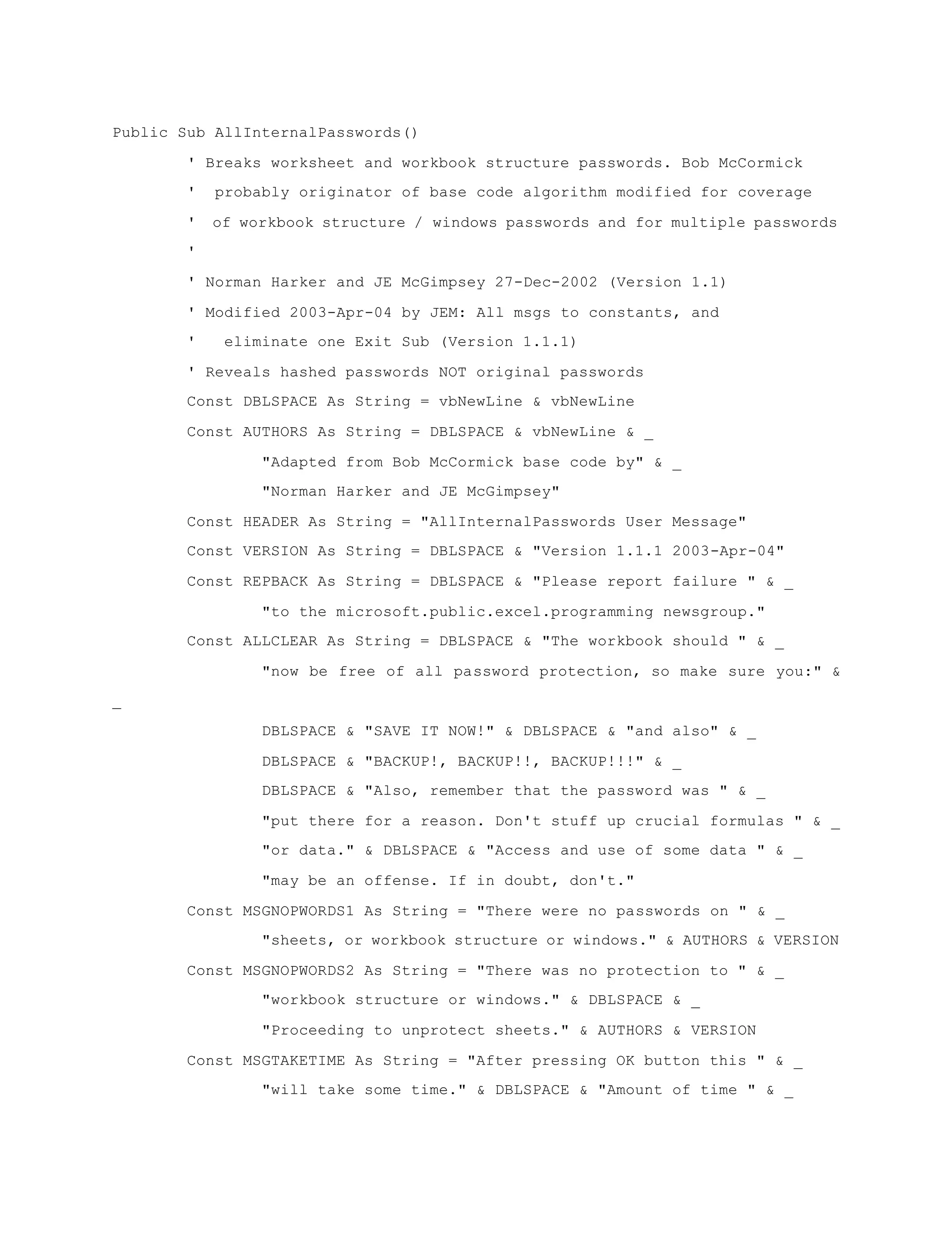 Public Sub AllInternalPasswords()
' Breaks worksheet and workbook structure passwords. Bob McCormick
' probably originator of base code algorithm modified for coverage
' of workbook structure / windows passwords and for multiple passwords
'
' Norman Harker and JE McGimpsey 27-Dec-2002 (Version 1.1)
' Modified 2003-Apr-04 by JEM: All msgs to constants, and
' eliminate one Exit Sub (Version 1.1.1)
' Reveals hashed passwords NOT original passwords
Const DBLSPACE As String = vbNewLine & vbNewLine
Const AUTHORS As String = DBLSPACE & vbNewLine & _
"Adapted from Bob McCormick base code by" & _
"Norman Harker and JE McGimpsey"
Const HEADER As String = "AllInternalPasswords User Message"
Const VERSION As String = DBLSPACE & "Version 1.1.1 2003-Apr-04"
Const REPBACK As String = DBLSPACE & "Please report failure " & _
"to the microsoft.public.excel.programming newsgroup."
Const ALLCLEAR As String = DBLSPACE & "The workbook should " & _
"now be free of all password protection, so make sure you:" &
_
DBLSPACE & "SAVE IT NOW!" & DBLSPACE & "and also" & _
DBLSPACE & "BACKUP!, BACKUP!!, BACKUP!!!" & _
DBLSPACE & "Also, remember that the password was " & _
"put there for a reason. Don't stuff up crucial formulas " & _
"or data." & DBLSPACE & "Access and use of some data " & _
"may be an offense. If in doubt, don't."
Const MSGNOPWORDS1 As String = "There were no passwords on " & _
"sheets, or workbook structure or windows." & AUTHORS & VERSION
Const MSGNOPWORDS2 As String = "There was no protection to " & _
"workbook structure or windows." & DBLSPACE & _
"Proceeding to unprotect sheets." & AUTHORS & VERSION
Const MSGTAKETIME As String = "After pressing OK button this " & _
"will take some time." & DBLSPACE & "Amount of time " & _
 