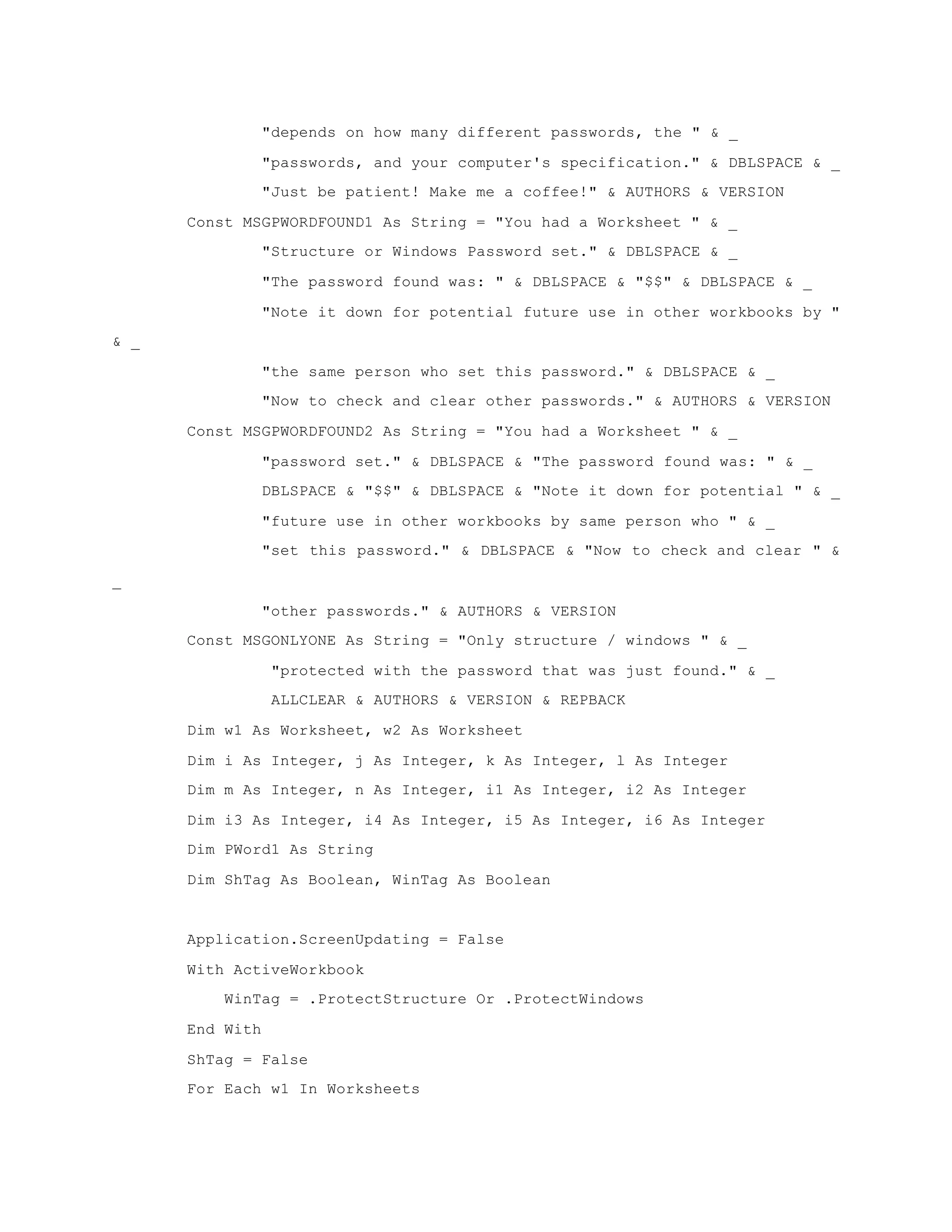 "depends on how many different passwords, the " & _
"passwords, and your computer's specification." & DBLSPACE & _
"Just be patient! Make me a coffee!" & AUTHORS & VERSION
Const MSGPWORDFOUND1 As String = "You had a Worksheet " & _
"Structure or Windows Password set." & DBLSPACE & _
"The password found was: " & DBLSPACE & "$$" & DBLSPACE & _
"Note it down for potential future use in other workbooks by "
& _
"the same person who set this password." & DBLSPACE & _
"Now to check and clear other passwords." & AUTHORS & VERSION
Const MSGPWORDFOUND2 As String = "You had a Worksheet " & _
"password set." & DBLSPACE & "The password found was: " & _
DBLSPACE & "$$" & DBLSPACE & "Note it down for potential " & _
"future use in other workbooks by same person who " & _
"set this password." & DBLSPACE & "Now to check and clear " &
_
"other passwords." & AUTHORS & VERSION
Const MSGONLYONE As String = "Only structure / windows " & _
"protected with the password that was just found." & _
ALLCLEAR & AUTHORS & VERSION & REPBACK
Dim w1 As Worksheet, w2 As Worksheet
Dim i As Integer, j As Integer, k As Integer, l As Integer
Dim m As Integer, n As Integer, i1 As Integer, i2 As Integer
Dim i3 As Integer, i4 As Integer, i5 As Integer, i6 As Integer
Dim PWord1 As String
Dim ShTag As Boolean, WinTag As Boolean
Application.ScreenUpdating = False
With ActiveWorkbook
WinTag = .ProtectStructure Or .ProtectWindows
End With
ShTag = False
For Each w1 In Worksheets
 