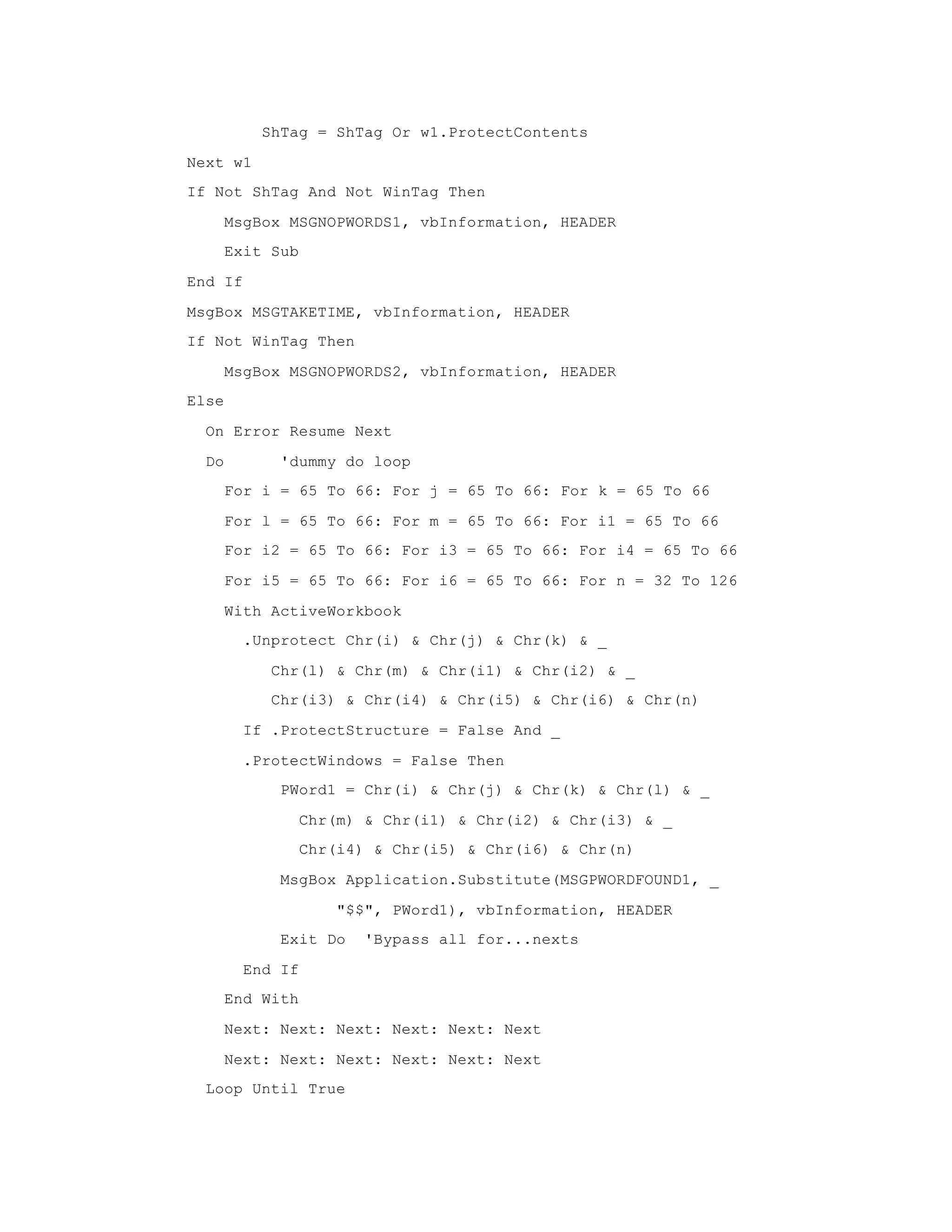 ShTag = ShTag Or w1.ProtectContents
Next w1
If Not ShTag And Not WinTag Then
MsgBox MSGNOPWORDS1, vbInformation, HEADER
Exit Sub
End If
MsgBox MSGTAKETIME, vbInformation, HEADER
If Not WinTag Then
MsgBox MSGNOPWORDS2, vbInformation, HEADER
Else
On Error Resume Next
Do 'dummy do loop
For i = 65 To 66: For j = 65 To 66: For k = 65 To 66
For l = 65 To 66: For m = 65 To 66: For i1 = 65 To 66
For i2 = 65 To 66: For i3 = 65 To 66: For i4 = 65 To 66
For i5 = 65 To 66: For i6 = 65 To 66: For n = 32 To 126
With ActiveWorkbook
.Unprotect Chr(i) & Chr(j) & Chr(k) & _
Chr(l) & Chr(m) & Chr(i1) & Chr(i2) & _
Chr(i3) & Chr(i4) & Chr(i5) & Chr(i6) & Chr(n)
If .ProtectStructure = False And _
.ProtectWindows = False Then
PWord1 = Chr(i) & Chr(j) & Chr(k) & Chr(l) & _
Chr(m) & Chr(i1) & Chr(i2) & Chr(i3) & _
Chr(i4) & Chr(i5) & Chr(i6) & Chr(n)
MsgBox Application.Substitute(MSGPWORDFOUND1, _
"$$", PWord1), vbInformation, HEADER
Exit Do 'Bypass all for...nexts
End If
End With
Next: Next: Next: Next: Next: Next
Next: Next: Next: Next: Next: Next
Loop Until True
 