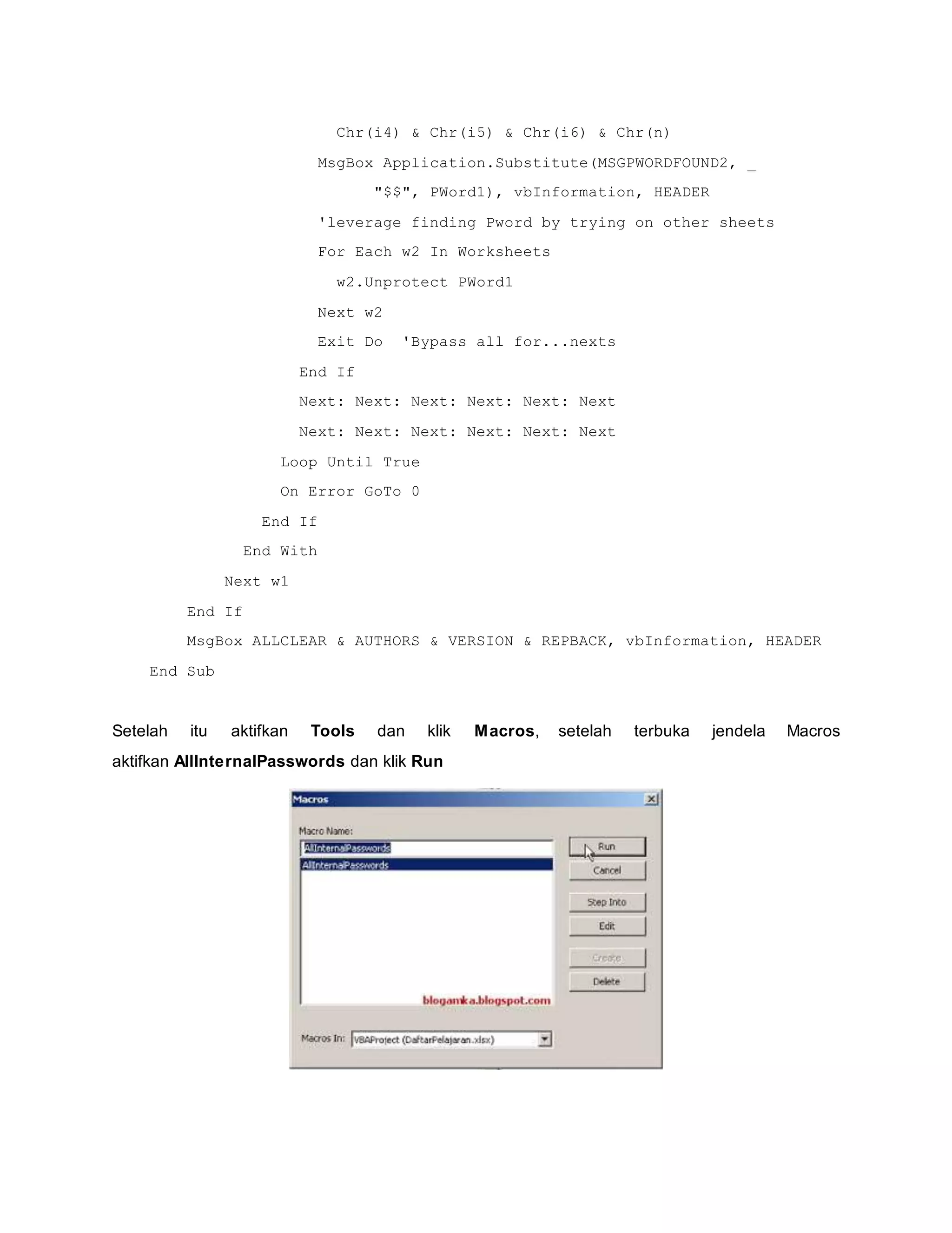 Chr(i4) & Chr(i5) & Chr(i6) & Chr(n)
MsgBox Application.Substitute(MSGPWORDFOUND2, _
"$$", PWord1), vbInformation, HEADER
'leverage finding Pword by trying on other sheets
For Each w2 In Worksheets
w2.Unprotect PWord1
Next w2
Exit Do 'Bypass all for...nexts
End If
Next: Next: Next: Next: Next: Next
Next: Next: Next: Next: Next: Next
Loop Until True
On Error GoTo 0
End If
End With
Next w1
End If
MsgBox ALLCLEAR & AUTHORS & VERSION & REPBACK, vbInformation, HEADER
End Sub
Setelah itu aktifkan Tools dan klik Macros, setelah terbuka jendela Macros
aktifkan AllInternalPasswords dan klik Run
 
