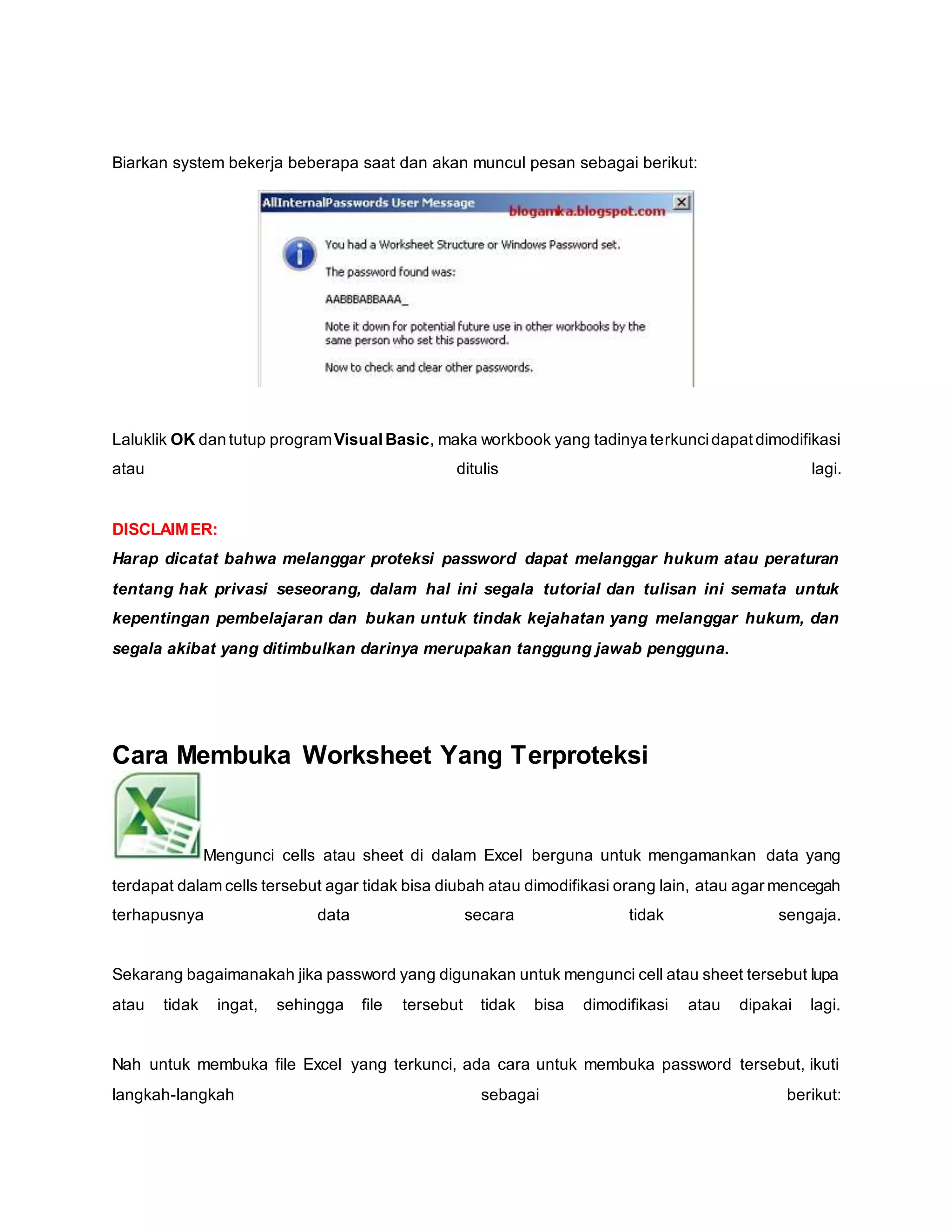 Biarkan system bekerja beberapa saat dan akan muncul pesan sebagai berikut:
Laluklik OK dan tutup programVisual Basic, maka workbook yang tadinya terkuncidapatdimodifikasi
atau ditulis lagi.
DISCLAIMER:
Harap dicatat bahwa melanggar proteksi password dapat melanggar hukum atau peraturan
tentang hak privasi seseorang, dalam hal ini segala tutorial dan tulisan ini semata untuk
kepentingan pembelajaran dan bukan untuk tindak kejahatan yang melanggar hukum, dan
segala akibat yang ditimbulkan darinya merupakan tanggung jawab pengguna.
Cara Membuka Worksheet Yang Terproteksi
Mengunci cells atau sheet di dalam Excel berguna untuk mengamankan data yang
terdapat dalam cells tersebut agar tidak bisa diubah atau dimodifikasi orang lain, atau agar mencegah
terhapusnya data secara tidak sengaja.
Sekarang bagaimanakah jika password yang digunakan untuk mengunci cell atau sheet tersebut lupa
atau tidak ingat, sehingga file tersebut tidak bisa dimodifikasi atau dipakai lagi.
Nah untuk membuka file Excel yang terkunci, ada cara untuk membuka password tersebut, ikuti
langkah-langkah sebagai berikut:
 