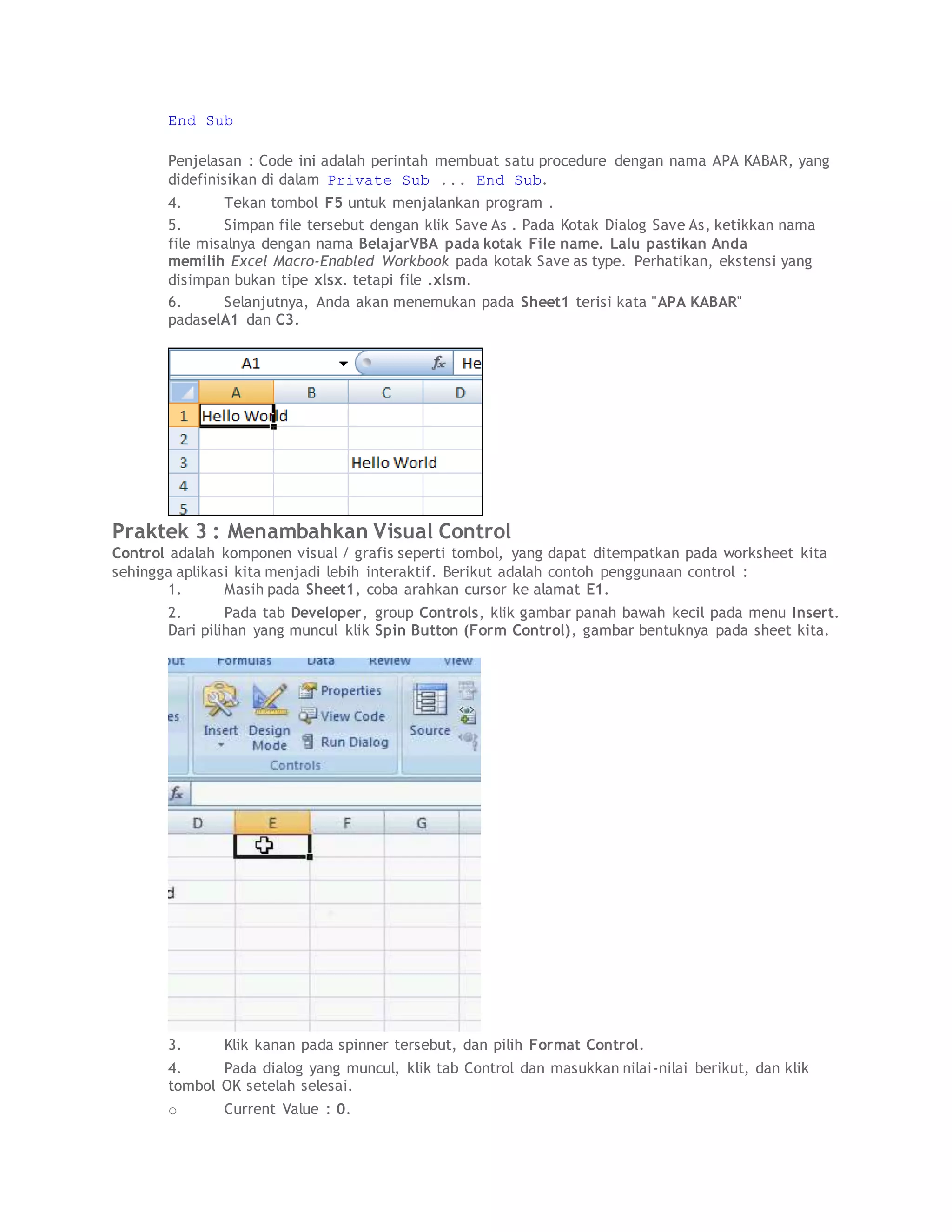 End Sub
Penjelasan : Code ini adalah perintah membuat satu procedure dengan nama APA KABAR, yang
didefinisikan di dalam Private Sub ... End Sub.
4. Tekan tombol F5 untuk menjalankan program .
5. Simpan file tersebut dengan klik Save As . Pada Kotak Dialog Save As, ketikkan nama
file misalnya dengan nama BelajarVBA pada kotak File name. Lalu pastikan Anda
memilih Excel Macro-Enabled Workbook pada kotak Save as type. Perhatikan, ekstensi yang
disimpan bukan tipe xlsx. tetapi file .xlsm.
6. Selanjutnya, Anda akan menemukan pada Sheet1 terisi kata "APA KABAR"
padaselA1 dan C3.
Praktek 3 : Menambahkan Visual Control
Control adalah komponen visual / grafis seperti tombol, yang dapat ditempatkan pada worksheet kita
sehingga aplikasi kita menjadi lebih interaktif. Berikut adalah contoh penggunaan control :
1. Masih pada Sheet1, coba arahkan cursor ke alamat E1.
2. Pada tab Developer, group Controls, klik gambar panah bawah kecil pada menu Insert.
Dari pilihan yang muncul klik Spin Button (Form Control), gambar bentuknya pada sheet kita.
3. Klik kanan pada spinner tersebut, dan pilih Format Control.
4. Pada dialog yang muncul, klik tab Control dan masukkan nilai-nilai berikut, dan klik
tombol OK setelah selesai.
o Current Value : 0.
 