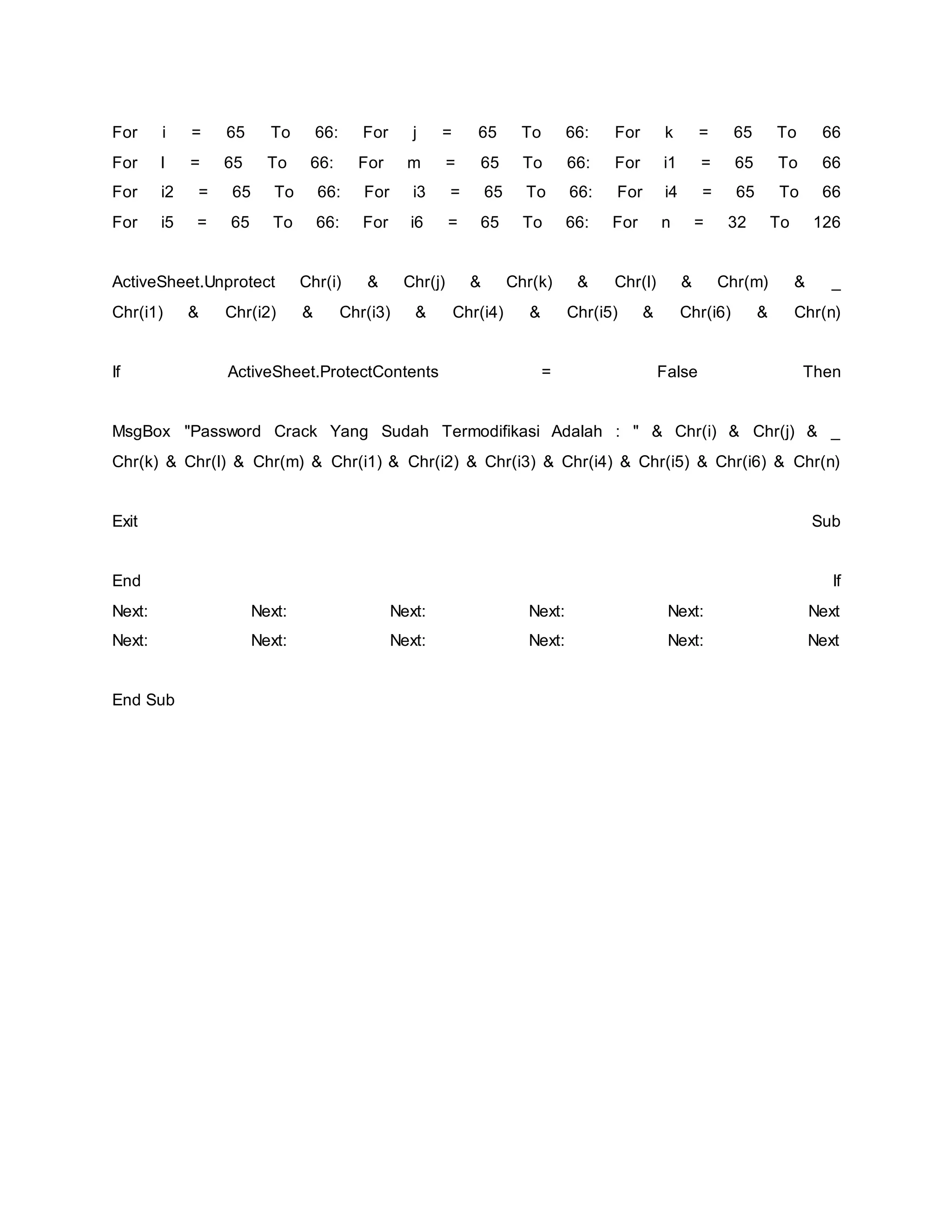 For i = 65 To 66: For j = 65 To 66: For k = 65 To 66
For l = 65 To 66: For m = 65 To 66: For i1 = 65 To 66
For i2 = 65 To 66: For i3 = 65 To 66: For i4 = 65 To 66
For i5 = 65 To 66: For i6 = 65 To 66: For n = 32 To 126
ActiveSheet.Unprotect Chr(i) & Chr(j) & Chr(k) & Chr(l) & Chr(m) & _
Chr(i1) & Chr(i2) & Chr(i3) & Chr(i4) & Chr(i5) & Chr(i6) & Chr(n)
If ActiveSheet.ProtectContents = False Then
MsgBox "Password Crack Yang Sudah Termodifikasi Adalah : " & Chr(i) & Chr(j) & _
Chr(k) & Chr(l) & Chr(m) & Chr(i1) & Chr(i2) & Chr(i3) & Chr(i4) & Chr(i5) & Chr(i6) & Chr(n)
Exit Sub
End If
Next: Next: Next: Next: Next: Next
Next: Next: Next: Next: Next: Next
End Sub
 
