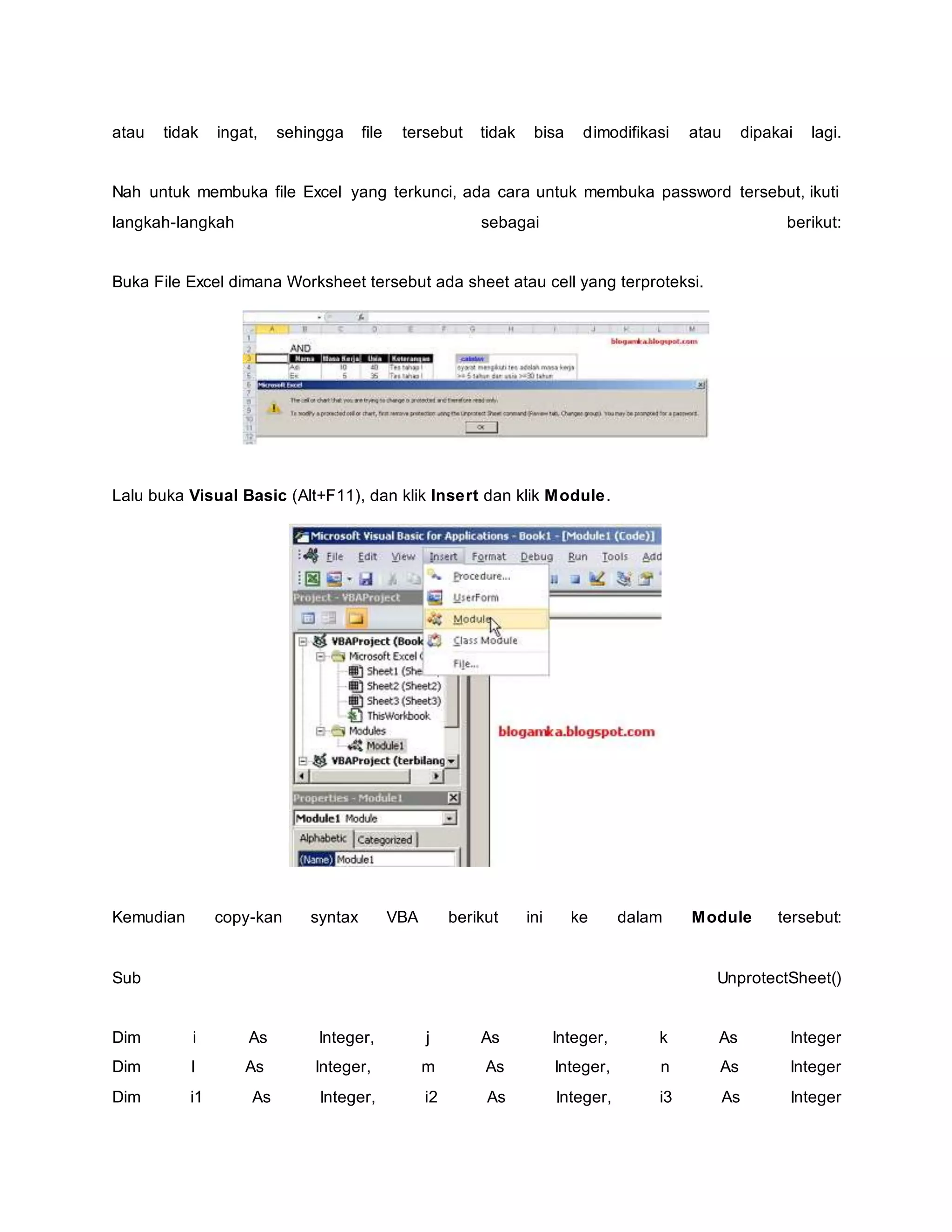 atau tidak ingat, sehingga file tersebut tidak bisa dimodifikasi atau dipakai lagi.
Nah untuk membuka file Excel yang terkunci, ada cara untuk membuka password tersebut, ikuti
langkah-langkah sebagai berikut:
Buka File Excel dimana Worksheet tersebut ada sheet atau cell yang terproteksi.
Lalu buka Visual Basic (Alt+F11), dan klik Insert dan klik Module.
Kemudian copy-kan syntax VBA berikut ini ke dalam Module tersebut:
Sub UnprotectSheet()
Dim i As Integer, j As Integer, k As Integer
Dim l As Integer, m As Integer, n As Integer
Dim i1 As Integer, i2 As Integer, i3 As Integer
 