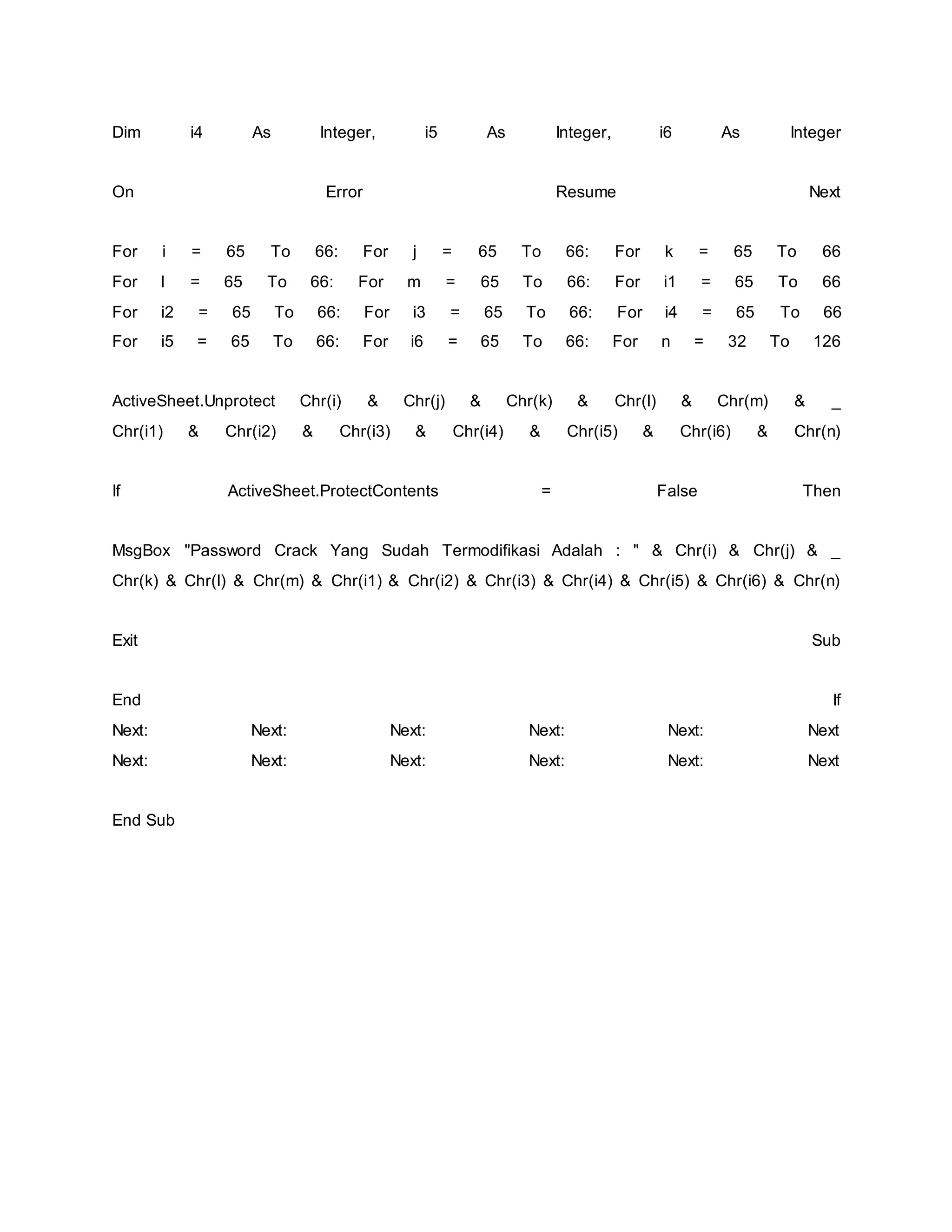 Dim i4 As Integer, i5 As Integer, i6 As Integer
On Error Resume Next
For i = 65 To 66: For j = 65 To 66: For k = 65 To 66
For l = 65 To 66: For m = 65 To 66: For i1 = 65 To 66
For i2 = 65 To 66: For i3 = 65 To 66: For i4 = 65 To 66
For i5 = 65 To 66: For i6 = 65 To 66: For n = 32 To 126
ActiveSheet.Unprotect Chr(i) & Chr(j) & Chr(k) & Chr(l) & Chr(m) & _
Chr(i1) & Chr(i2) & Chr(i3) & Chr(i4) & Chr(i5) & Chr(i6) & Chr(n)
If ActiveSheet.ProtectContents = False Then
MsgBox "Password Crack Yang Sudah Termodifikasi Adalah : " & Chr(i) & Chr(j) & _
Chr(k) & Chr(l) & Chr(m) & Chr(i1) & Chr(i2) & Chr(i3) & Chr(i4) & Chr(i5) & Chr(i6) & Chr(n)
Exit Sub
End If
Next: Next: Next: Next: Next: Next
Next: Next: Next: Next: Next: Next
End Sub
 