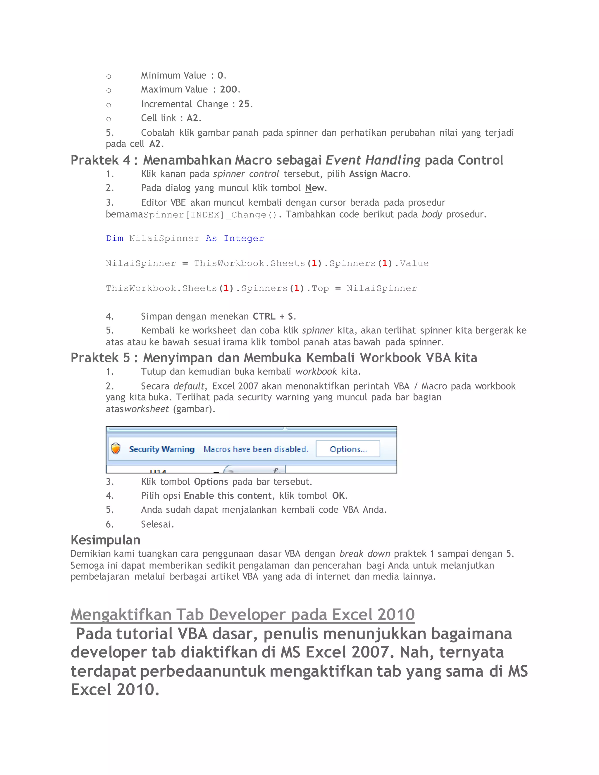 o Minimum Value : 0.
o Maximum Value : 200.
o Incremental Change : 25.
o Cell link : A2.
5. Cobalah klik gambar panah pada spinner dan perhatikan perubahan nilai yang terjadi
pada cell A2.
Praktek 4 : Menambahkan Macro sebagai Event Handling pada Control
1. Klik kanan pada spinner control tersebut, pilih Assign Macro.
2. Pada dialog yang muncul klik tombol New.
3. Editor VBE akan muncul kembali dengan cursor berada pada prosedur
bernamaSpinner[INDEX]_Change(). Tambahkan code berikut pada body prosedur.
Dim NilaiSpinner As Integer
NilaiSpinner = ThisWorkbook.Sheets(1).Spinners(1).Value
ThisWorkbook.Sheets(1).Spinners(1).Top = NilaiSpinner
4. Simpan dengan menekan CTRL + S.
5. Kembali ke worksheet dan coba klik spinner kita, akan terlihat spinner kita bergerak ke
atas atau ke bawah sesuai irama klik tombol panah atas bawah pada spinner.
Praktek 5 : Menyimpan dan Membuka Kembali Workbook VBA kita
1. Tutup dan kemudian buka kembali workbook kita.
2. Secara default, Excel 2007 akan menonaktifkan perintah VBA / Macro pada workbook
yang kita buka. Terlihat pada security warning yang muncul pada bar bagian
atasworksheet (gambar).
3. Klik tombol Options pada bar tersebut.
4. Pilih opsi Enable this content, klik tombol OK.
5. Anda sudah dapat menjalankan kembali code VBA Anda.
6. Selesai.
Kesimpulan
Demikian kami tuangkan cara penggunaan dasar VBA dengan break down praktek 1 sampai dengan 5.
Semoga ini dapat memberikan sedikit pengalaman dan pencerahan bagi Anda untuk melanjutkan
pembelajaran melalui berbagai artikel VBA yang ada di internet dan media lainnya.
Mengaktifkan Tab Developer pada Excel 2010
Pada tutorial VBA dasar, penulis menunjukkan bagaimana
developer tab diaktifkan di MS Excel 2007. Nah, ternyata
terdapat perbedaanuntuk mengaktifkan tab yang sama di MS
Excel 2010.
 