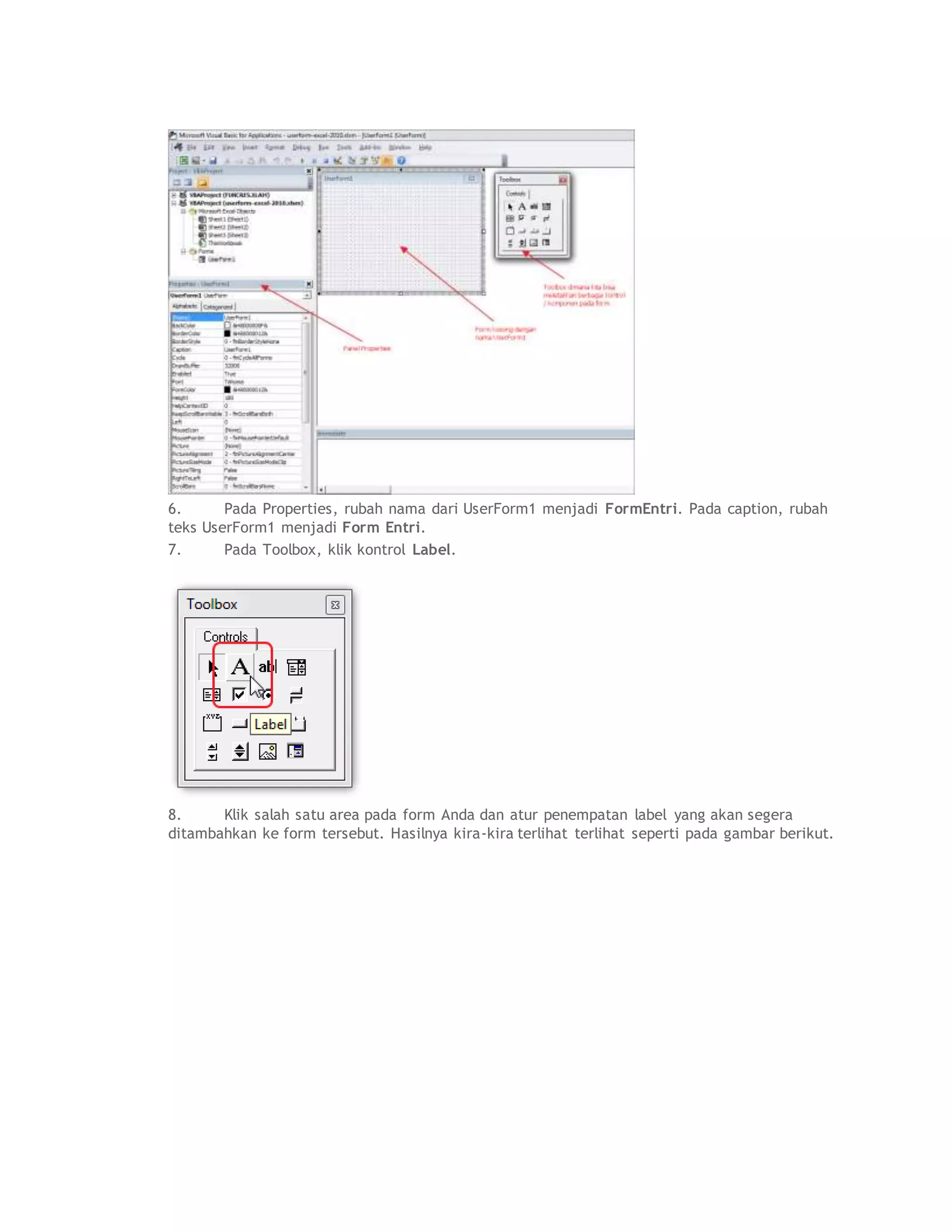 6. Pada Properties, rubah nama dari UserForm1 menjadi FormEntri. Pada caption, rubah
teks UserForm1 menjadi Form Entri.
7. Pada Toolbox, klik kontrol Label.
8. Klik salah satu area pada form Anda dan atur penempatan label yang akan segera
ditambahkan ke form tersebut. Hasilnya kira-kira terlihat terlihat seperti pada gambar berikut.
 