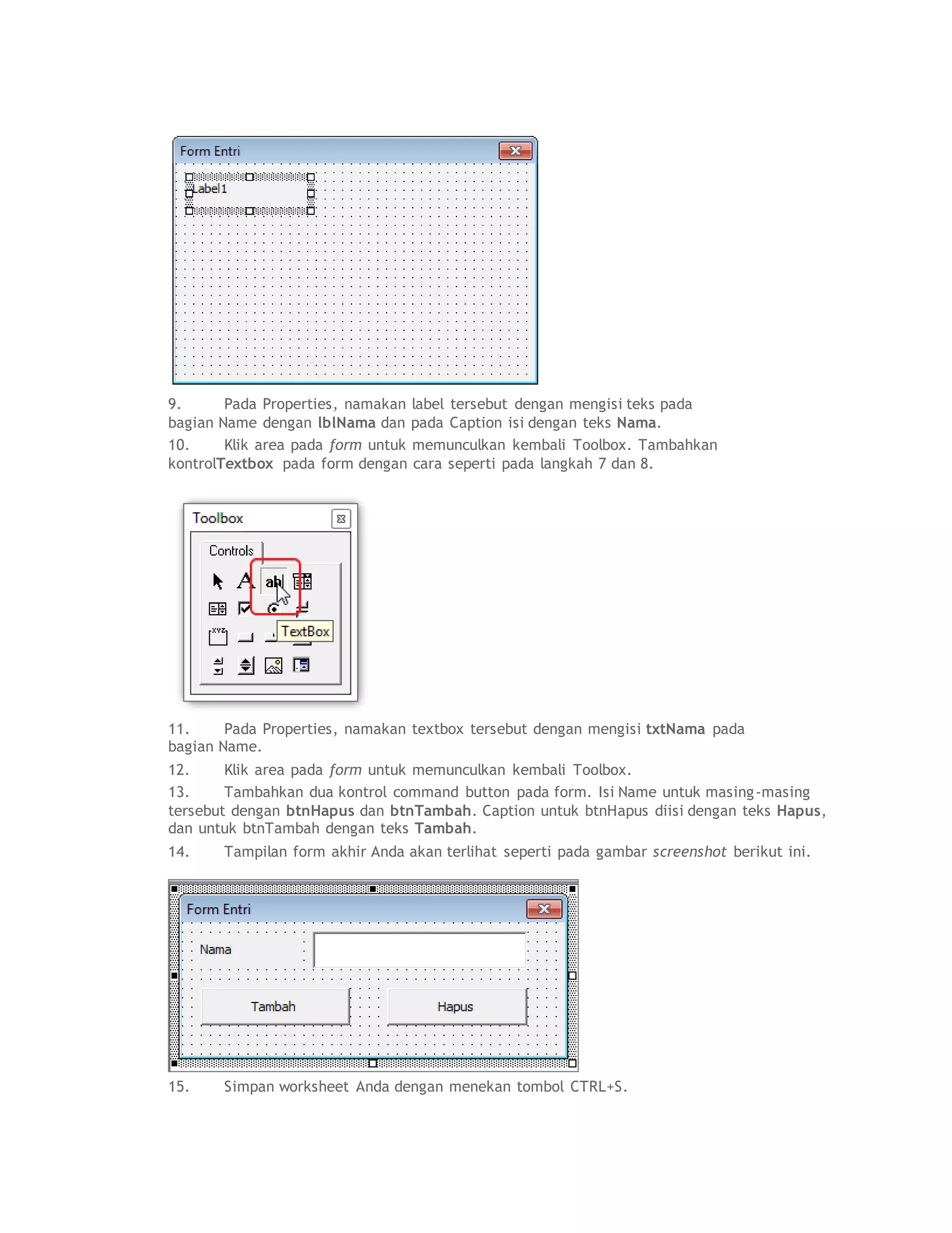 9. Pada Properties, namakan label tersebut dengan mengisi teks pada
bagian Name dengan lblNama dan pada Caption isi dengan teks Nama.
10. Klik area pada form untuk memunculkan kembali Toolbox. Tambahkan
kontrolTextbox pada form dengan cara seperti pada langkah 7 dan 8.
11. Pada Properties, namakan textbox tersebut dengan mengisi txtNama pada
bagian Name.
12. Klik area pada form untuk memunculkan kembali Toolbox.
13. Tambahkan dua kontrol command button pada form. Isi Name untuk masing-masing
tersebut dengan btnHapus dan btnTambah. Caption untuk btnHapus diisi dengan teks Hapus,
dan untuk btnTambah dengan teks Tambah.
14. Tampilan form akhir Anda akan terlihat seperti pada gambar screenshot berikut ini.
15. Simpan worksheet Anda dengan menekan tombol CTRL+S.
 