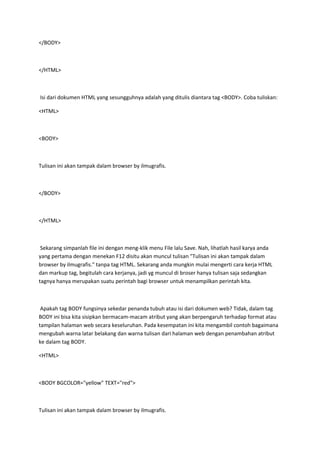 </BODY>
</HTML>
Isi dari dokumen HTML yang sesungguhnya adalah yang ditulis diantara tag <BODY>. Coba tuliskan:
<HTML>
<BODY>
Tulisan ini akan tampak dalam browser by ilmugrafis.
</BODY>
</HTML>
Sekarang simpanlah file ini dengan meng-klik menu File lalu Save. Nah, lihatlah hasil karya anda
yang pertama dengan menekan F12 disitu akan muncul tulisan "Tulisan ini akan tampak dalam
browser by ilmugrafis." tanpa tag HTML. Sekarang anda mungkin mulai mengerti cara kerja HTML
dan markup tag, begitulah cara kerjanya, jadi yg muncul di broser hanya tulisan saja sedangkan
tagnya hanya merupakan suatu perintah bagi browser untuk menampilkan perintah kita.
Apakah tag BODY fungsinya sekedar penanda tubuh atau isi dari dokumen web? Tidak, dalam tag
BODY ini bisa kita sisipkan bermacam-macam atribut yang akan berpengaruh terhadap format atau
tampilan halaman web secara keseluruhan. Pada kesempatan ini kita mengambil contoh bagaimana
mengubah warna latar belakang dan warna tulisan dari halaman web dengan penambahan atribut
ke dalam tag BODY.
<HTML>
<BODY BGCOLOR="yellow" TEXT="red">
Tulisan ini akan tampak dalam browser by ilmugrafis.
 