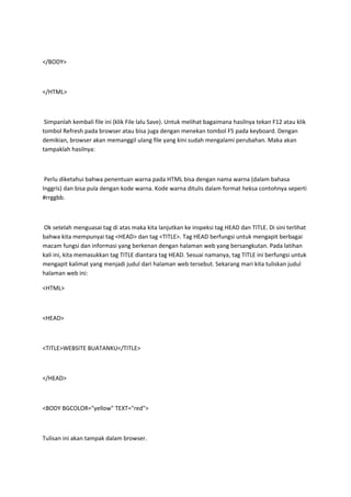 </BODY>
</HTML>
Simpanlah kembali file ini (klik File lalu Save). Untuk melihat bagaimana hasilnya tekan F12 atau klik
tombol Refresh pada browser atau bisa juga dengan menekan tombol F5 pada keyboard. Dengan
demikian, browser akan memanggil ulang file yang kini sudah mengalami perubahan. Maka akan
tampaklah hasilnya:
Perlu diketahui bahwa penentuan warna pada HTML bisa dengan nama warna (dalam bahasa
Inggris) dan bisa pula dengan kode warna. Kode warna ditulis dalam format heksa contohnya seperti
#rrggbb.
Ok setelah menguasai tag di atas maka kita lanjutkan ke inspeksi tag HEAD dan TITLE. Di sini terlihat
bahwa kita mempunyai tag <HEAD> dan tag <TITLE>. Tag HEAD berfungsi untuk mengapit berbagai
macam fungsi dan informasi yang berkenan dengan halaman web yang bersangkutan. Pada latihan
kali ini, kita memasukkan tag TITLE diantara tag HEAD. Sesuai namanya, tag TITLE ini berfungsi untuk
mengapit kalimat yang menjadi judul dari halaman web tersebut. Sekarang mari kita tuliskan judul
halaman web ini:
<HTML>
<HEAD>
<TITLE>WEBSITE BUATANKU</TITLE>
</HEAD>
<BODY BGCOLOR="yellow" TEXT="red">
Tulisan ini akan tampak dalam browser.
 