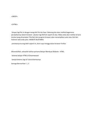 </BODY>
</HTML>
Simpan lagi file ini dengan meng-klik File lalu Save. Sekarang kita akan melihat bagaimana
perubahannya dalam browser. Lakukan lagi Refresh seperti di atas. Maka anda akan melihat di baris
teratas (yang dinamakan Title Bar) dari program browser akan menampilkan judul atau titel dari
halaman web anda yaitu: WEBSITE BUATANKU
previewnya kurang lebih seperti ini, disini saya menggunakan browser Firefox:
Alhamdulillah, selesailah latihan pertama Belajar Membuat Website - HTML.
Selamat belajar HTML di Dreamweaver
Sampai ketemu lagi di Tutorial berikutnya
Semoga Bermanfaat ^_^/
 