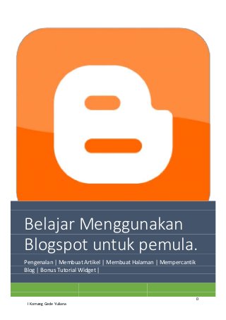 0
I Komang Gede Yuliana
Belajar Menggunakan
Blogspot untuk pemula.
Pengenalan | Membuat Artikel | Membuat Halaman | Mempercantik
Blog | Bonus Tutorial Widget |
 