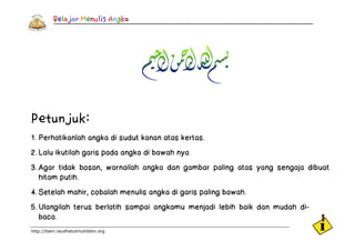 Petunjuk:
1. Perhatikanlah angka di sudut kanan atas kertas.
2. Lalu ikutilah garis pada angka di bawah nya
3. Agar tidak bosan, warnailah angka dan gambar paling atas yang sengaja dibuat
   hitam putih.
4. Setelah mahir, cobalah menulis angka di garis paling bawah.
5. Ulangilah terus berlatih sampai angkamu menjadi lebih baik dan mudah di-
   baca.
http://bam.raudhatulmuhibbin.org
 