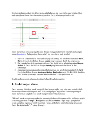 Sebelum anda mengikuti tips dibawah ini, ada beberapa hal yang perlu anda ketahui. Bagi
anda yang benar-benar baru dalam menggunakan Excel, silahkan perhatikan ini.
Excel merupakan aplikasi pengolah data dengan menggunakan tabel atau terkenal dengan
nama Spreadsheet. Pada gambar diatas, ada 3 hal yang harus anda ketahui.
1. Dari kiri ke kanan layar atau sebaliknya (Horizontal), hal tersebut dinamakan Baris.
Baris di Excel diwakilkan dengan angka yang berurutan dari 1 dan seterusnya.
2. Dari atas ke bawah layar atau sebaliknya (Vertikal), hal tersebut dinamakan Kolom.
Kolom di Excel diwakilkan dengan huruf yang berurutan dari huruf A dan
seterusnya.
3. Jika anda mengklik ruang kosong di halamannya, hal tersebut dinamakan Sel. Sel di
Excel diwakilkan dengan kombinasi kolom dan baris seperti A1, B2, D10, dan lain-
lain. Jika D10, maka sel tersebut berada di kolom D dan pada baris 10.
Setelah anda mengerti, silahkan ikuti tips belajar Excel dibawah ini.
1. Perhitungan dasar
Excel memang ditujukan untuk mengolah data berupa angka yang bisa anda tambah, ubah,
dan manipulasi sesuai keinginan anda. Nah, mempelajari bagaimana cara menghitung di
Excel merupakan langkah awal untuk mengerti konsep keseluruhan.
Di Excel, untuk menghitung angka dan memanipulasi data lainnya memiliki istilahnya sendiri
yaitu menggunakan “Fungsi”. Fungsi bisa dikatakan “rumus” agar angka yang keluar
sesuai yang kita inginkan. Untuk membuat Fungsi, anda harus klik kotak yang tersedia di
Excel dan ketik tanda “=” (sama dengan).
 