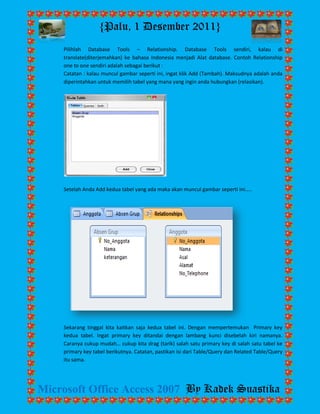 {Palu, 1 Desember 2011} 
Microsoft Office Access 2007 By Kadek Suastika 
Pilihlah Database Tools – Relationship. Database Tools sendiri, kalau di translate(diterjemahkan) ke bahasa Indonesia menjadi Alat database. Contoh Relationship one to one sendiri adalah sebagai berikut : Catatan : kalau muncul gambar seperti ini, ingat klik Add (Tambah). Maksudnya adalah anda diperintahkan untuk memilih tabel yang mana yang ingin anda hubungkan (relasikan). 
Setelah Anda Add kedua tabel yang ada maka akan muncul gambar seperti ini….. 
Sekarang tinggal kita kaitkan saja kedua tabel ini. Dengan mempertemukan Primary key kedua tabel. Ingat primary key ditandai dengan lambang kunci disebelah kiri namanya. Caranya cukup mudah… cukup kita drag (tarik) salah satu primary key di salah satu tabel ke primary key tabel berikutnya. Catatan, pastikan isi dari Table/Query dan Related Table/Query itu sama.  