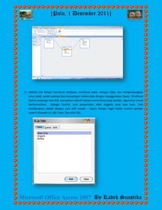 {Palu, 1 Desember 2011} 
Microsoft Office Access 2007 By Kadek Suastika 
11. Setelah kita belajar membuat database, membuat tabel, mengisi tabel, dan menghubungkan antar tabel, sudah saatnya kita mempelajari seleksi data dengan menggunakan Query. Struktural Query Language atau SQL merupakan sebuah bahasa komunikasi yang standar, digunakan untuk berkomunikasi. Sebagai Contoh, saya pergunakan tabel anggota yang saya buat. Cara membuatnya adalah dengan cara pilih create – Query Design, ingat ketika muncul gambar seperti dibawah ini, klik Close. Dan pilih SQL. 
 