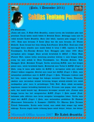 {Palu, 1 Desember 2011} 
Microsoft Office Access 2007 By Kadek Suastika 
Om Swastyastu, 
Nama asli saya, I Made Gede Suastika, namun karena ada kesalahan pada saat penulisan Ijazah waktu masih duduk di Sekolah Dasar, Sehingga nama saya di rubah menjadi Kadek Suastika. Saya lahir dibali, tepatnya pada tanggal 13 juli 1991. Ayah saya bernama I Ketut Puja dan ibu saya bernama Ni Wayan Sukardi. Kami berasal dari desa tedung Kab.Gianyar Prov.Bali. Ayah saya telah meninggal dunia sewaktu saya masih duduk di kelas 3 SD, tepatnya di Desa Tanahmpulu, Kec.Banawa Selatan Kab. Donggala pada tahun 1999. Saya merupakan putra tunggal. Saya pernah bersekolah di SDN 2 Abian Base Gianyar Bali, namun ketika menjelang penaikan kekelas 2, saya dengan kedua orang tua saya pindah ke Desa Tanahmpulu, kec. Banawa Selatan, Kab. Donggala Prov. Sulawesi Tengah. Ketika menjelang SMP, saya ikut dengan paman saya, untuk bersekolah dipalu. Syukurlah saya Lulus di SMP Negeri 4 Palu, yang di mana pada waktu itu SMP 4, merupakan salah satu sekolah Favorit bahkan unggulan. Setelah saya tamat dari SMP Negeri 4 Palu, saya melanjutkan pendidikan saya di SMA Negeri 5 Palu. Walaupun letaknya jauh dari kota, namun saya bangga dan bahagia menuntut Ilmu disana. Disanalah awalnya saya merasakan sensasi bertarung dengan sekolah-sekolah lain untuk mendapatkan gelar juara di pertandingan Volly Ball. Saya sudah merasakan bagaimana rasanya bertanding disekolah lain. Ternyata rasa gugup, takut, emosi, malu, dan masih banyak lagi. Semuanya bercampur menjadi satu. Namun saya bangga karena dua kali mengantarkan SMA Negeri 5 Palu masuk Final, walaupun pada akhirnya saya harus mengakui ketangguhan lawan. Ketika saya tamat dari SMA Negeri 5 Palu, saya melanjutkan pendidikan Di Akademi Manajement Informatika & Komputer (AMIK) Tri Dharma Palu Jurusan Teknik Informatika. Ketika mulai kuliah, saya sudah tidak sempat lagi untuk olahraga. Karena segala waktu terbuang hanya untuk belajar, belajar, dan belajar  