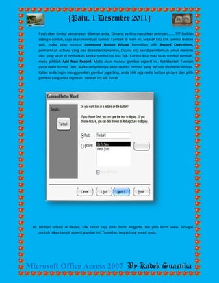 {Palu, 1 Desember 2011} 
Microsoft Office Access 2007 By Kadek Suastika 
Pasti akan timbul pertanyaan dibenak anda. Dimana ya kita masukkan perintah……..??? Baiklah sebagai contoh, saya akan membuat tombol Tambah di form ini. Setelah kita Klik tombol Button tadi, maka akan muncul Command Button Wizard kemudian pilih Record Operations, perhatikkan Actions yang ada disebelah kanannya, Disana kita kan diperintahkan untuk memilih aksi yang akan di timbulkan ketika tombol ini kita klik. Karena kita mau buat tombol tambah, maka pilihlah Add New Record. Maka akan muncul gambar seperti ini. Ketikkanlah Tambah pada radio button Text. Maka tampilannya akan seperti tombol yang berada disebelah kirinya. Kalau anda ingin menggunakan gambar juga bisa, anda klik saja radio button picture dan pilih gambar yang anda inginkan. Setelah itu klik Finish. 
16. Setelah selesai di desain, klik kanan saja pada Form Anggota Dan pilih Form View. Sebagai contoh akan tampil seperti gambar ini. Tampilan, tergantung kreasi anda. 
 