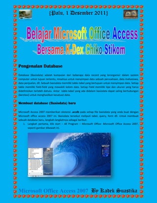 {Palu, 1 Desember 2011} 
Microsoft Office Access 2007 By Kadek Suastika 
Pengenalan Database Database (Basisdata) adalah kumpulan dari beberapa data record yang terorganisir dalam system computer untuk tujuan tertentu, misalnya untuk menyimpan data sebuah perusahaan, data mahasiswa, data penjualan, dll. Sebuah basisdata memiliki table-tabel yang bertujuan untuk menyimpan data. Setiap table memiliki field-field yang mewakili kolom data. Setiap Field memiliki tipe dan ukuran yang harus didefinisikan terlebih dahulu. Antar table-tabel yang ada didalam basisdata dapat saling berhubungan (berelasi) untuk menghasilkan kesatuan data. Membuat database (Basisdata) baru Microsoft Access 2007 memberikan ekstensi .accdb pada setiap file basisdata yang anda buat dengan Microsoft office access 2007 ini. Basisdata tersebut meliputi tabel, query, form dll. Untuk membuat sebuah database baru, langkah-langkahnya sebagai berikut: 
1. Langkah pertama, klik start – All Program – Microsoft Office- Microsoft Office Access 2007, seperti gambar dibawah ini. 
 