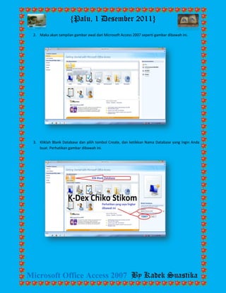 {Palu, 1 Desember 2011} 
Microsoft Office Access 2007 By Kadek Suastika 
2. Maka akan tampilan gambar awal dari Microsoft Access 2007 seperti gambar dibawah ini. 
3. Kliklah Blank Database dan pilih tombol Create, dan ketikkan Nama Database yang Ingin Anda buat. Perhatikan gambar dibawah ini. 
 