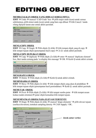 MEMBATALKAN OBJEK YANG DIBUAT SEBELUMNYA
EDIT  Undo  muncul ‘CAD Undo’ box  pilih major undo (icon) untuk semua
sebelumnya, pilih minor undo (icon) untuk yang baru saja dibuat  klik Cancel / tanda
silang dipojok kanan atas untuk akhiri perintah.
MENG-COPY OBJEK
EDIT  Copy  Single  Pilih objek (2x klik)  klik tempat objek yang di copy 
klik tempat tujuan objek (penempatan hasil copy)  2x Q untuk akhiri perintah.
MENG-COPY DUPLIKAT OBJEK
EDIT  Copy  duplicate  Pilih objek (2x klik) enter  muncul ‘duplicate element’
box, Beri tanda centang pada ‘re-display this massage’ OK  Ketik Q untuk akhiri erintah.
MENGHAPUS OBJEK
EDIT  Delete  Pilih objek (2x klik) Ketik Q untuk akhiri erintah.
MEMINDAHKAN OBJEK
EDIT  Move  Pilih objek (2x klik)  klik tempat objek yang akan di pindahkan 
klik tempat tujuan objek (penempatan hasil pemindahan)  Ketik Q untuk akhiri perintah.
MEMUTAR OBJEK
EDIT  Pivot  Pilih objek (2x klik)  klik tempat sumbu putar  klik tempat acuan
kedua (sudut orientasi) putar objek kemudian klik tempat tujuan.
MENEMPATKAN OBJEK PADA ELEVASI TERTENTU
EDIT  Drape  Pilih objek (2x klik)  muncul ‘drape elements’  pilih elevasi tujuan
(surface/elevation), tentukan sampling density  CAD Appply / OK .
Jarak antar vertice
 