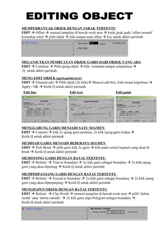 MEMPERBANYAK OBJEK DENGAN JARAK TERTENTU
EDIT  Offset  muncul tampilan di bawah work area  ketik jarak pada ‘offset normal’
kemudian enter  pilih objek  klik tempat arah offset  Esc untuk akhiri perintah.
MELANJUTKAN PEMBUATAN OBJEK GARIS DARI OBJEK YANG ADA
EDIT  Continue  Pilih ujung objek  klik / tentukan tempat selanjutnya 
Q untuk akhiri perintah.
MENG-EDIT OBJEK (garis,point,text)
EDIT  Element edit  Pilih objek (2x klik) Muncul edit box, Edit sesuai keperluan 
Apply / OK  Ketik Q untuk akhiri perintah.
MENGGABUNG GARIS MENJADI SATU SEGMEN
EDIT  Connect  klik 2x ujung garis pertama, 2x klik ujung garis kedua 
Ketik Q untuk akhiri perintah
Edit line Edit text Edit point
MEMISAH GARIS MENJADI BEBERAPA SEGMEN
EDIT  Pick Break  pilih garis klik 2x garis  klik pada vertice/segmen yang akan di
break  Ketik Q untuk akhiri perintah
MEMOTONG GARIS DENGAN BATAS TERTENTU
EDIT  Relimit  Trim to boundary  2x klik garis sebagai boundary  2x klik ujung
garis yang akan dipotong  Ketik Q untuk akhiri perintah
MEMPERPANJANG GARIS DENGAN BATAS TERTENTU
EDIT  Relimit  Extend to boundary  2x klik garis sebagai boundary  2x klik ujung
garis yang akan diperpanjang  Ketik Q untuk akhiri perintah
MENGHAPUS OBJEK DENGAN BATAS TERTENTU
EDIT  Relimit  Clip World  muncul tampilan di bawah work area  pilih ‘delete
inside’ atau ‘delete outside’  2x klik garis (tipe Polygon) sebagai boundary 
Ketik Q untuk akhiri perintah
 