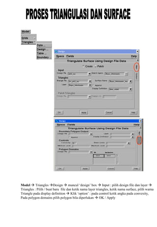 Model  Triangles Design  muncul ‘design’ box  Input : pilih design file dan layer 
Triangles : Pilih / buat baru file dan ketik nama layer triangles, ketik nama surface, pilih warna
Triangle pada display definition  Klik ‘option’ : pada control ketik angka pada convexity,
Pada polygon domains pilih polygon bila diperlukan  OK / Apply
 