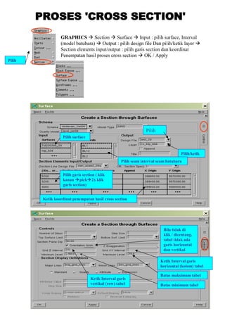 Pilih
GRAPHICS  Section  Surface  Input : pilih surface, Interval
(model batubara)  Output : pilih design file Dan pilih/ketik layer 
Section elements input/output : pilih garis section dan koordinat
Penempatan hasil proses cross section  OK / Apply
Pilih
Pilih/ketik
Pilih seam interval seam batubara
Pilih surface
Pilih garis section ( klik
kanan pick2x klik
garis section)
Ketik koordinat penempatan hasil cross section
Ketik Interval garis
horizontal (kolom) tabel
Batas maksimum tabel
Batas minimum tabel
Ketik Interval garis
vertikal (row) tabel
Bila tidak di
klik / dicentang,
tabel tidak ada
garis horizontal
dan vertikal
 