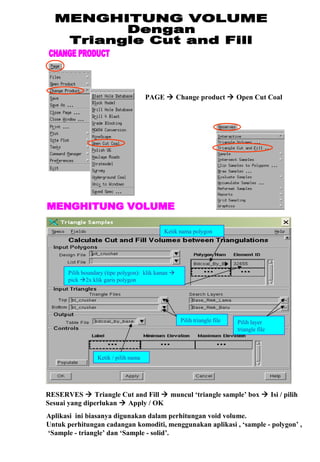 PAGE  Change product  Open Cut Coal
Pilih layer
triangle file
Pilih triangle file
Pilih boundary (tipe polygon): klik kanan 
pick 2x klik garis polygon
Ketik nama polygon
Ketik / pilih nama
RESERVES  Triangle Cut and Fill  muncul ‘triangle sample’ box  Isi / pilih
Sesuai yang diperlukan  Apply / OK
Aplikasi ini biasanya digunakan dalam perhitungan void volume.
Untuk perhitungan cadangan komoditi, menggunakan aplikasi , ‘sample - polygon’ ,
‘Sample - triangle’ dan ‘Sample - solid’.
 