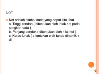 NOT

   Not adalah simbol nada yang dapat kita lihat.
    a. Tinggi rendah ( ditentukan oleh letak not pada
    sangkar nada )
    b. Panjang pendek ( ditentukan oleh nilai not )
    c. Keras lunak ( ditentukan oleh tanda dinamik )
    dll
 