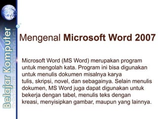 Mengenal Microsoft Word 2007

Microsoft Word (MS Word) merupakan program
untuk mengolah kata. Program ini bisa digunakan
untuk menulis dokumen misalnya karya
tulis, skripsi, novel, dan sebagainya. Selain menulis
dokumen, MS Word juga dapat digunakan untuk
bekerja dengan tabel, menulis teks dengan
kreasi, menyisipkan gambar, maupun yang lainnya.
 