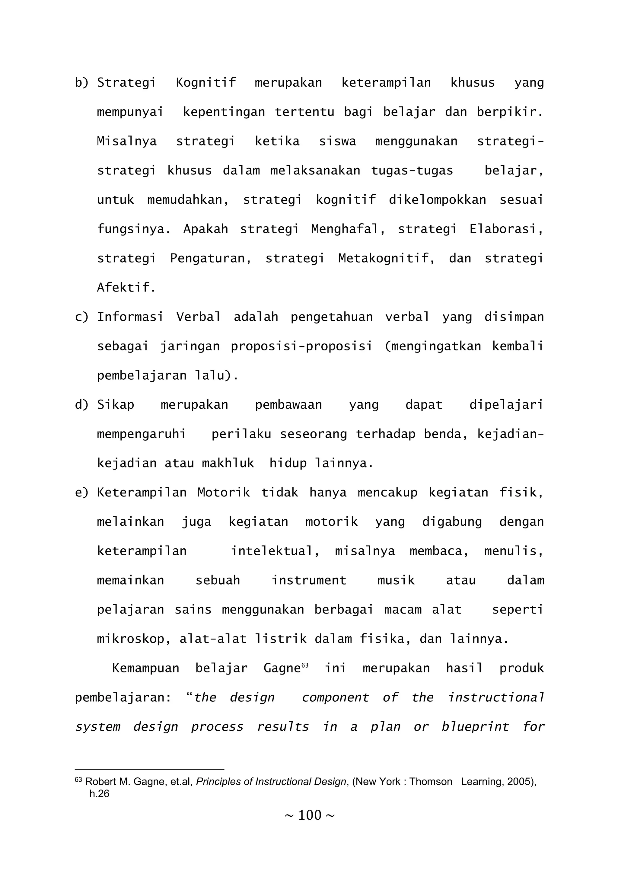 ~ 100 ~
b) Strategi Kognitif merupakan keterampilan khusus yang
mempunyai kepentingan tertentu bagi belajar dan berpikir.
Misalnya strategi ketika siswa menggunakan strategi-
strategi khusus dalam melaksanakan tugas-tugas belajar,
untuk memudahkan, strategi kognitif dikelompokkan sesuai
fungsinya. Apakah strategi Menghafal, strategi Elaborasi,
strategi Pengaturan, strategi Metakognitif, dan strategi
Afektif.
c) Informasi Verbal adalah pengetahuan verbal yang disimpan
sebagai jaringan proposisi-proposisi (mengingatkan kembali
pembelajaran lalu).
d) Sikap merupakan pembawaan yang dapat dipelajari
mempengaruhi perilaku seseorang terhadap benda, kejadian-
kejadian atau makhluk hidup lainnya.
e) Keterampilan Motorik tidak hanya mencakup kegiatan fisik,
melainkan juga kegiatan motorik yang digabung dengan
keterampilan intelektual, misalnya membaca, menulis,
memainkan sebuah instrument musik atau dalam
pelajaran sains menggunakan berbagai macam alat seperti
mikroskop, alat-alat listrik dalam fisika, dan lainnya.
Kemampuan belajar Gagne63
ini merupakan hasil produk
pembelajaran: “the design component of the instructional
system design process results in a plan or blueprint for
63 Robert M. Gagne, et.al, Principles of Instructional Design, (New York : Thomson Learning, 2005),
h.26
 