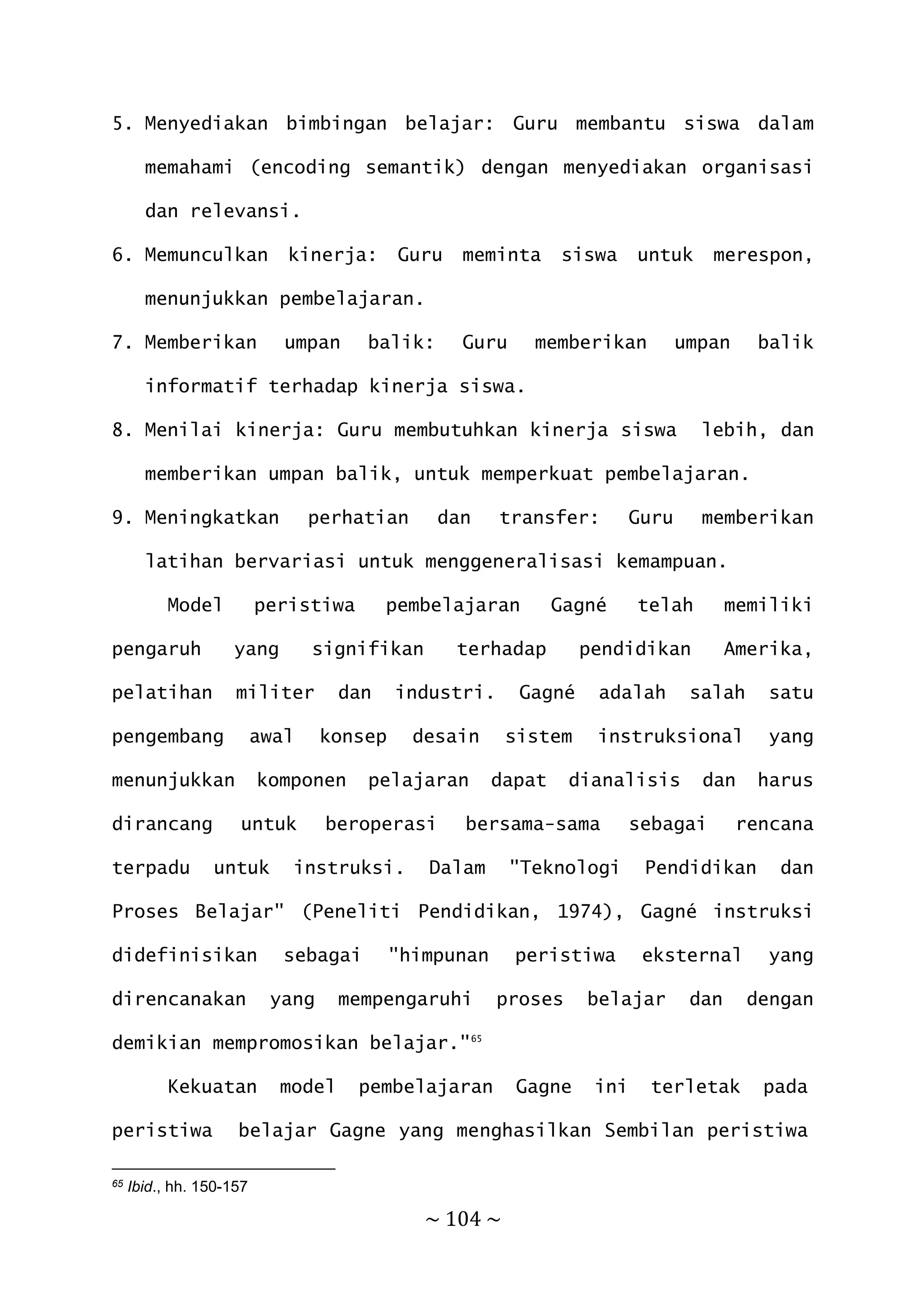 ~ 104 ~
5. Menyediakan bimbingan belajar: Guru membantu siswa dalam
memahami (encoding semantik) dengan menyediakan organisasi
dan relevansi.
6. Memunculkan kinerja: Guru meminta siswa untuk merespon,
menunjukkan pembelajaran.
7. Memberikan umpan balik: Guru memberikan umpan balik
informatif terhadap kinerja siswa.
8. Menilai kinerja: Guru membutuhkan kinerja siswa lebih, dan
memberikan umpan balik, untuk memperkuat pembelajaran.
9. Meningkatkan perhatian dan transfer: Guru memberikan
latihan bervariasi untuk menggeneralisasi kemampuan.
Model peristiwa pembelajaran Gagné telah memiliki
pengaruh yang signifikan terhadap pendidikan Amerika,
pelatihan militer dan industri. Gagné adalah salah satu
pengembang awal konsep desain sistem instruksional yang
menunjukkan komponen pelajaran dapat dianalisis dan harus
dirancang untuk beroperasi bersama-sama sebagai rencana
terpadu untuk instruksi. Dalam "Teknologi Pendidikan dan
Proses Belajar" (Peneliti Pendidikan, 1974), Gagné instruksi
didefinisikan sebagai "himpunan peristiwa eksternal yang
direncanakan yang mempengaruhi proses belajar dan dengan
demikian mempromosikan belajar."65
Kekuatan model pembelajaran Gagne ini terletak pada
peristiwa belajar Gagne yang menghasilkan Sembilan peristiwa
65 Ibid., hh. 150-157
 