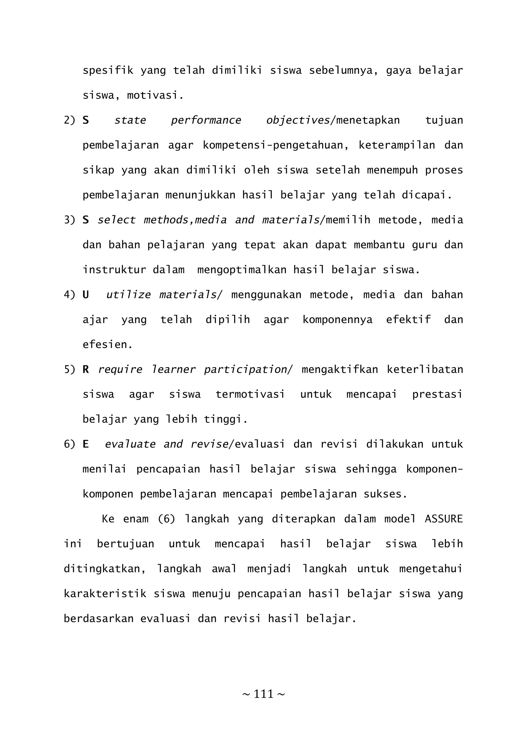~ 111 ~
spesifik yang telah dimiliki siswa sebelumnya, gaya belajar
siswa, motivasi.
2) S state performance objectives/menetapkan tujuan
pembelajaran agar kompetensi-pengetahuan, keterampilan dan
sikap yang akan dimiliki oleh siswa setelah menempuh proses
pembelajaran menunjukkan hasil belajar yang telah dicapai.
3) S select methods,media and materials/memilih metode, media
dan bahan pelajaran yang tepat akan dapat membantu guru dan
instruktur dalam mengoptimalkan hasil belajar siswa.
4) U utilize materials/ menggunakan metode, media dan bahan
ajar yang telah dipilih agar komponennya efektif dan
efesien.
5) R require learner participation/ mengaktifkan keterlibatan
siswa agar siswa termotivasi untuk mencapai prestasi
belajar yang lebih tinggi.
6) E evaluate and revise/evaluasi dan revisi dilakukan untuk
menilai pencapaian hasil belajar siswa sehingga komponen-
komponen pembelajaran mencapai pembelajaran sukses.
Ke enam (6) langkah yang diterapkan dalam model ASSURE
ini bertujuan untuk mencapai hasil belajar siswa lebih
ditingkatkan, langkah awal menjadi langkah untuk mengetahui
karakteristik siswa menuju pencapaian hasil belajar siswa yang
berdasarkan evaluasi dan revisi hasil belajar.
 