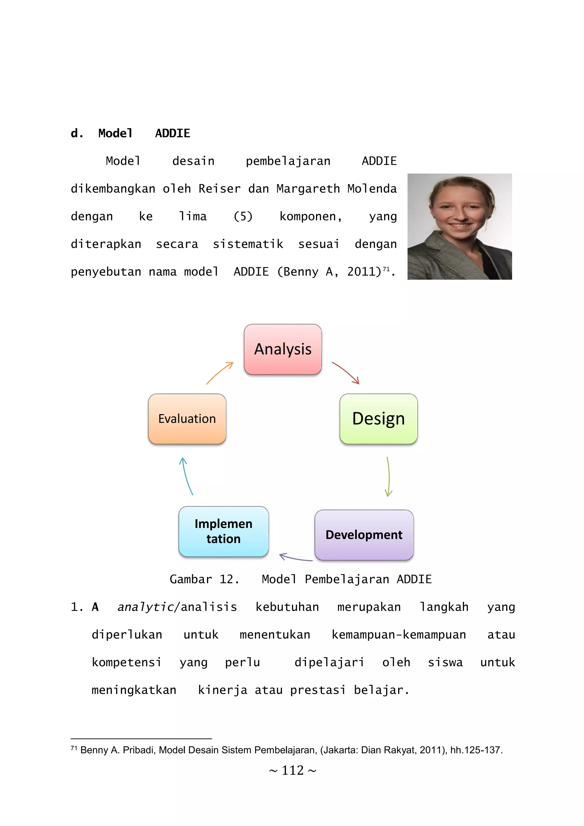~ 112 ~
d. Model ADDIE
Model desain pembelajaran ADDIE
dikembangkan oleh Reiser dan Margareth Molenda
dengan ke lima (5) komponen, yang
diterapkan secara sistematik sesuai dengan
penyebutan nama model ADDIE (Benny A, 2011)71
.
Gambar 12. Model Pembelajaran ADDIE
1. A analytic/analisis kebutuhan merupakan langkah yang
diperlukan untuk menentukan kemampuan-kemampuan atau
kompetensi yang perlu dipelajari oleh siswa untuk
meningkatkan kinerja atau prestasi belajar.
71 Benny A. Pribadi, Model Desain Sistem Pembelajaran, (Jakarta: Dian Rakyat, 2011), hh.125-137.
Analysis
Design
Development
Implemen
tation
Evaluation
 