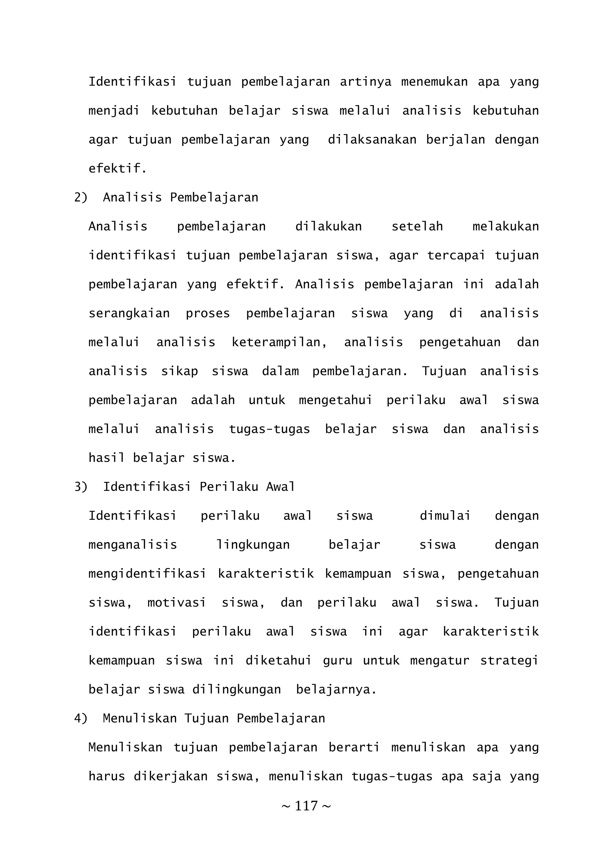 ~ 117 ~
Identifikasi tujuan pembelajaran artinya menemukan apa yang
menjadi kebutuhan belajar siswa melalui analisis kebutuhan
agar tujuan pembelajaran yang dilaksanakan berjalan dengan
efektif.
2) Analisis Pembelajaran
Analisis pembelajaran dilakukan setelah melakukan
identifikasi tujuan pembelajaran siswa, agar tercapai tujuan
pembelajaran yang efektif. Analisis pembelajaran ini adalah
serangkaian proses pembelajaran siswa yang di analisis
melalui analisis keterampilan, analisis pengetahuan dan
analisis sikap siswa dalam pembelajaran. Tujuan analisis
pembelajaran adalah untuk mengetahui perilaku awal siswa
melalui analisis tugas-tugas belajar siswa dan analisis
hasil belajar siswa.
3) Identifikasi Perilaku Awal
Identifikasi perilaku awal siswa dimulai dengan
menganalisis lingkungan belajar siswa dengan
mengidentifikasi karakteristik kemampuan siswa, pengetahuan
siswa, motivasi siswa, dan perilaku awal siswa. Tujuan
identifikasi perilaku awal siswa ini agar karakteristik
kemampuan siswa ini diketahui guru untuk mengatur strategi
belajar siswa dilingkungan belajarnya.
4) Menuliskan Tujuan Pembelajaran
Menuliskan tujuan pembelajaran berarti menuliskan apa yang
harus dikerjakan siswa, menuliskan tugas-tugas apa saja yang
 