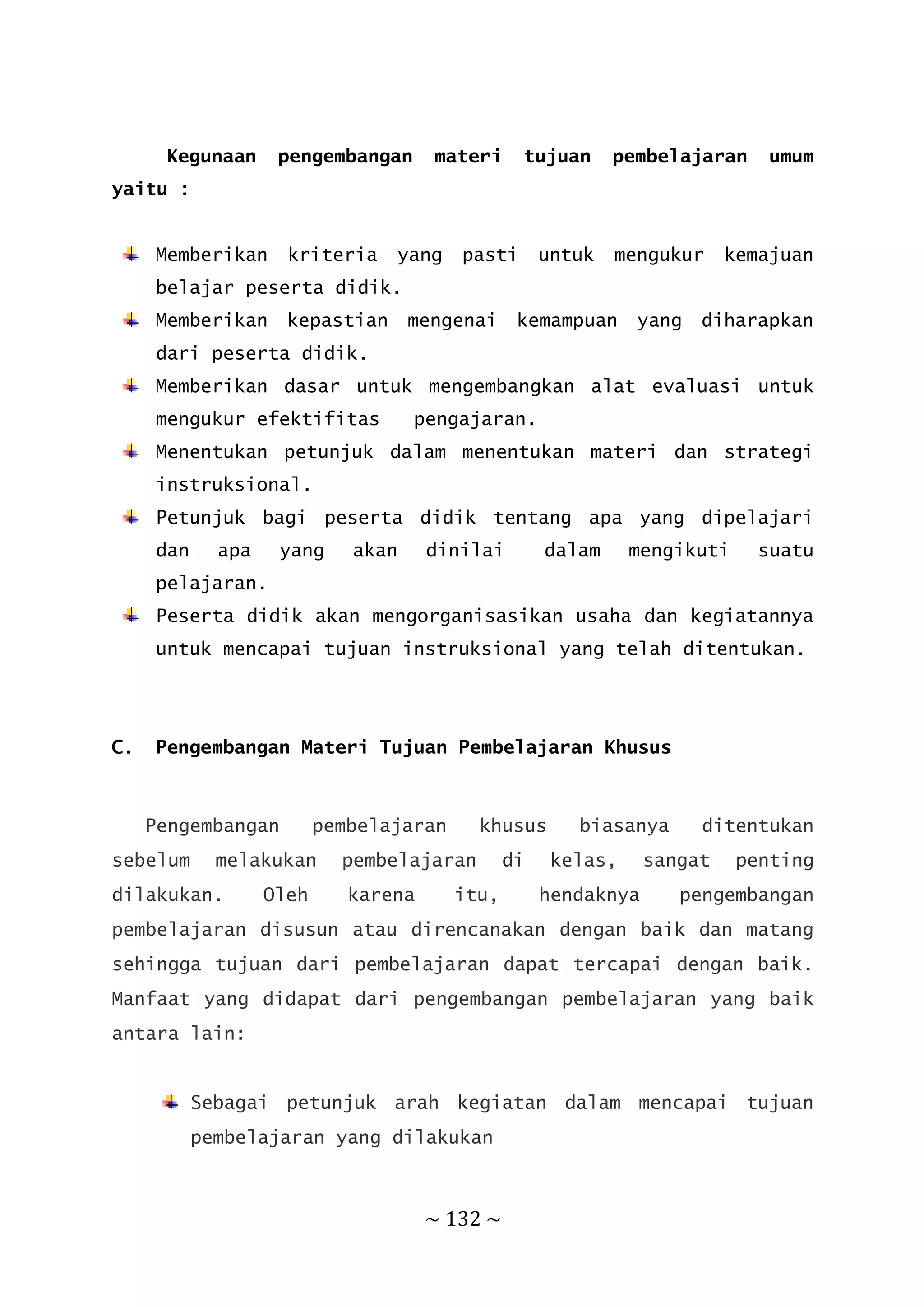 ~ 132 ~
Kegunaan pengembangan materi tujuan pembelajaran umum
yaitu :
Memberikan kriteria yang pasti untuk mengukur kemajuan
belajar peserta didik.
Memberikan kepastian mengenai kemampuan yang diharapkan
dari peserta didik.
Memberikan dasar untuk mengembangkan alat evaluasi untuk
mengukur efektifitas pengajaran.
Menentukan petunjuk dalam menentukan materi dan strategi
instruksional.
Petunjuk bagi peserta didik tentang apa yang dipelajari
dan apa yang akan dinilai dalam mengikuti suatu
pelajaran.
Peserta didik akan mengorganisasikan usaha dan kegiatannya
untuk mencapai tujuan instruksional yang telah ditentukan.
C. Pengembangan Materi Tujuan Pembelajaran Khusus
Pengembangan pembelajaran khusus biasanya ditentukan
sebelum melakukan pembelajaran di kelas, sangat penting
dilakukan. Oleh karena itu, hendaknya pengembangan
pembelajaran disusun atau direncanakan dengan baik dan matang
sehingga tujuan dari pembelajaran dapat tercapai dengan baik.
Manfaat yang didapat dari pengembangan pembelajaran yang baik
antara lain:
Sebagai petunjuk arah kegiatan dalam mencapai tujuan
pembelajaran yang dilakukan
 