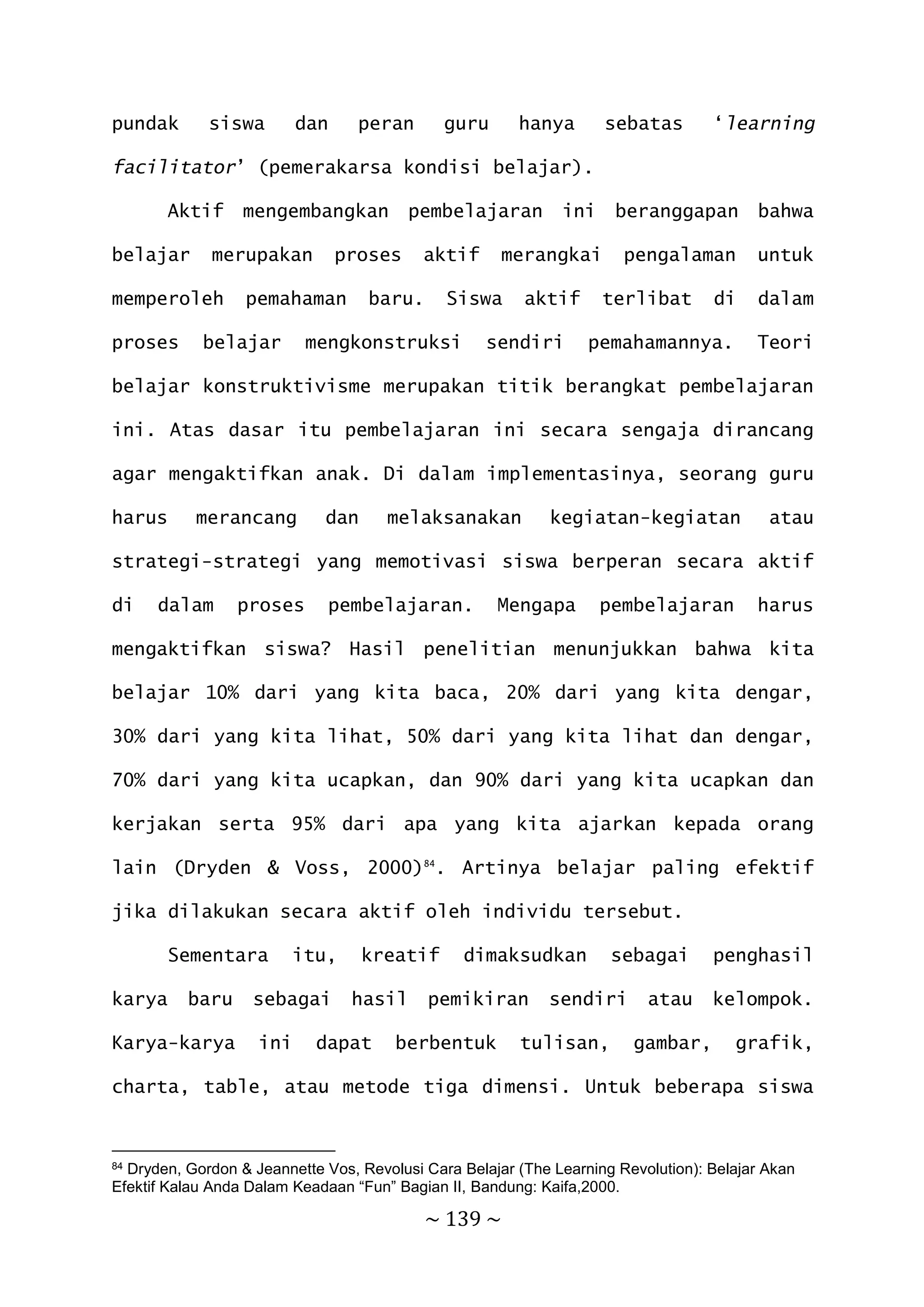 ~ 139 ~
pundak siswa dan peran guru hanya sebatas ‘learning
facilitator’ (pemerakarsa kondisi belajar).
Aktif mengembangkan pembelajaran ini beranggapan bahwa
belajar merupakan proses aktif merangkai pengalaman untuk
memperoleh pemahaman baru. Siswa aktif terlibat di dalam
proses belajar mengkonstruksi sendiri pemahamannya. Teori
belajar konstruktivisme merupakan titik berangkat pembelajaran
ini. Atas dasar itu pembelajaran ini secara sengaja dirancang
agar mengaktifkan anak. Di dalam implementasinya, seorang guru
harus merancang dan melaksanakan kegiatan-kegiatan atau
strategi-strategi yang memotivasi siswa berperan secara aktif
di dalam proses pembelajaran. Mengapa pembelajaran harus
mengaktifkan siswa? Hasil penelitian menunjukkan bahwa kita
belajar 10% dari yang kita baca, 20% dari yang kita dengar,
30% dari yang kita lihat, 50% dari yang kita lihat dan dengar,
70% dari yang kita ucapkan, dan 90% dari yang kita ucapkan dan
kerjakan serta 95% dari apa yang kita ajarkan kepada orang
lain (Dryden & Voss, 2000)84
. Artinya belajar paling efektif
jika dilakukan secara aktif oleh individu tersebut.
Sementara itu, kreatif dimaksudkan sebagai penghasil
karya baru sebagai hasil pemikiran sendiri atau kelompok.
Karya-karya ini dapat berbentuk tulisan, gambar, grafik,
charta, table, atau metode tiga dimensi. Untuk beberapa siswa
84 Dryden, Gordon & Jeannette Vos, Revolusi Cara Belajar (The Learning Revolution): Belajar Akan
Efektif Kalau Anda Dalam Keadaan “Fun” Bagian II, Bandung: Kaifa,2000.
 