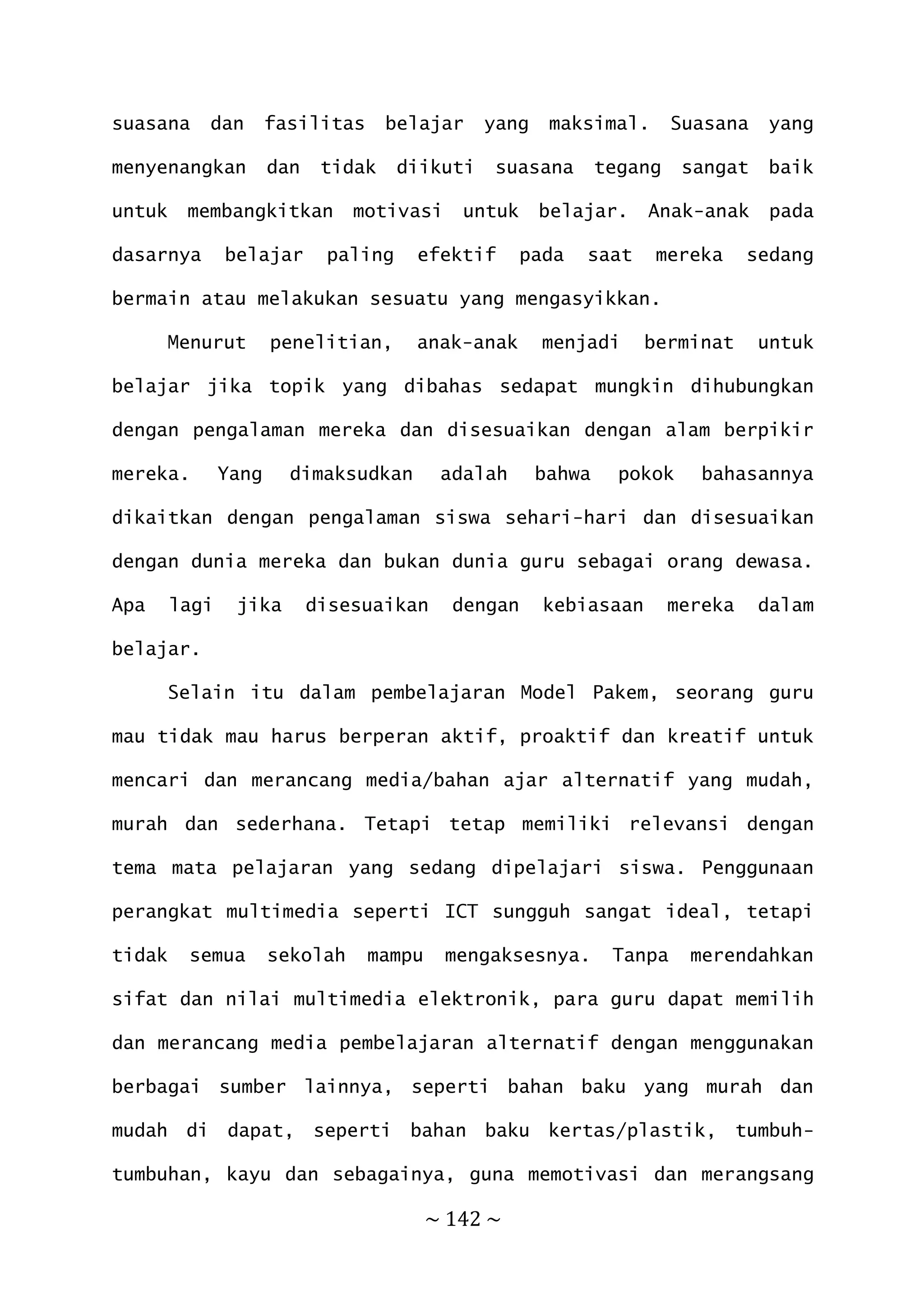 ~ 142 ~
suasana dan fasilitas belajar yang maksimal. Suasana yang
menyenangkan dan tidak diikuti suasana tegang sangat baik
untuk membangkitkan motivasi untuk belajar. Anak-anak pada
dasarnya belajar paling efektif pada saat mereka sedang
bermain atau melakukan sesuatu yang mengasyikkan.
Menurut penelitian, anak-anak menjadi berminat untuk
belajar jika topik yang dibahas sedapat mungkin dihubungkan
dengan pengalaman mereka dan disesuaikan dengan alam berpikir
mereka. Yang dimaksudkan adalah bahwa pokok bahasannya
dikaitkan dengan pengalaman siswa sehari-hari dan disesuaikan
dengan dunia mereka dan bukan dunia guru sebagai orang dewasa.
Apa lagi jika disesuaikan dengan kebiasaan mereka dalam
belajar.
Selain itu dalam pembelajaran Model Pakem, seorang guru
mau tidak mau harus berperan aktif, proaktif dan kreatif untuk
mencari dan merancang media/bahan ajar alternatif yang mudah,
murah dan sederhana. Tetapi tetap memiliki relevansi dengan
tema mata pelajaran yang sedang dipelajari siswa. Penggunaan
perangkat multimedia seperti ICT sungguh sangat ideal, tetapi
tidak semua sekolah mampu mengaksesnya. Tanpa merendahkan
sifat dan nilai multimedia elektronik, para guru dapat memilih
dan merancang media pembelajaran alternatif dengan menggunakan
berbagai sumber lainnya, seperti bahan baku yang murah dan
mudah di dapat, seperti bahan baku kertas/plastik, tumbuh-
tumbuhan, kayu dan sebagainya, guna memotivasi dan merangsang
 