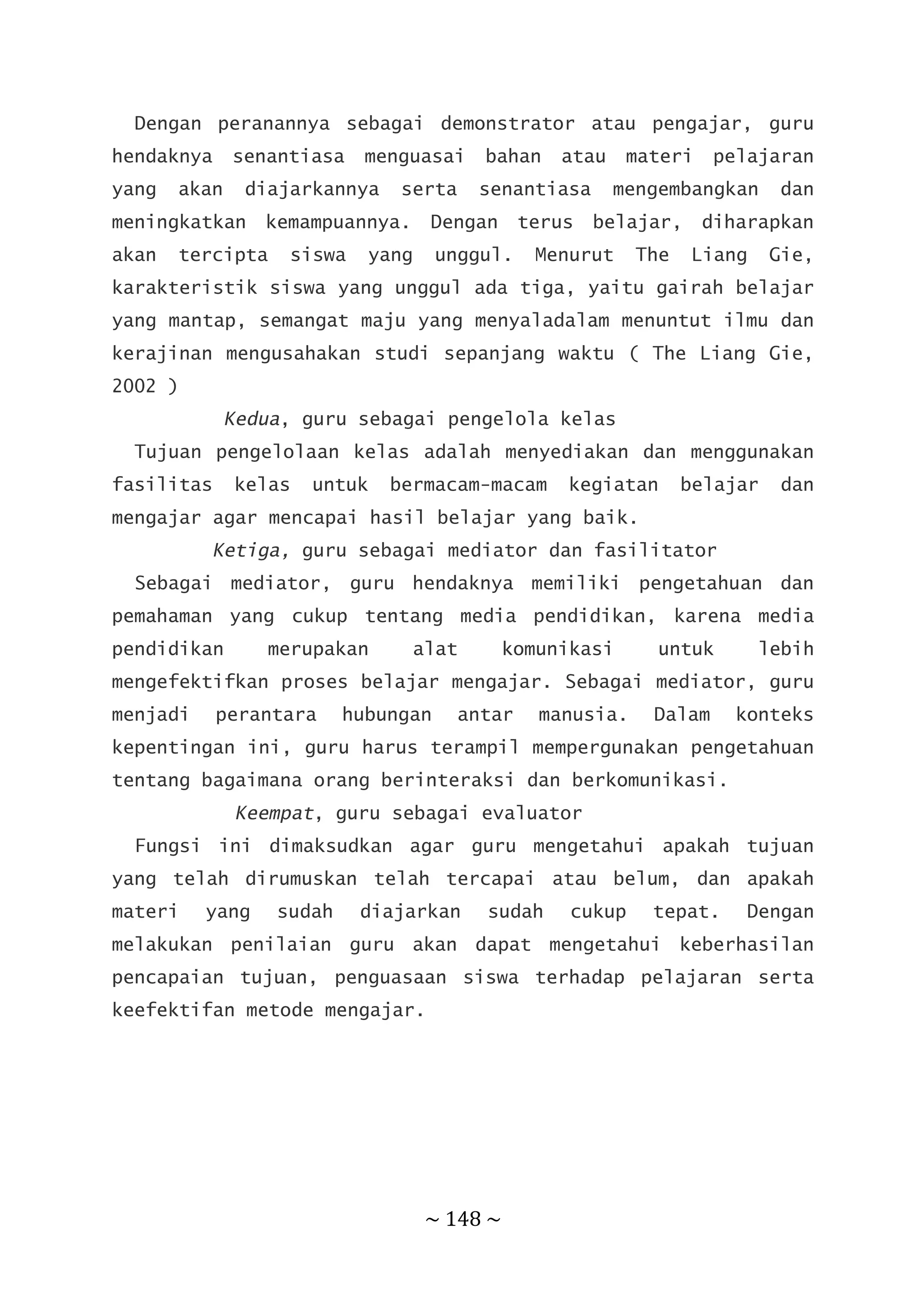 ~ 148 ~
Dengan peranannya sebagai demonstrator atau pengajar, guru
hendaknya senantiasa menguasai bahan atau materi pelajaran
yang akan diajarkannya serta senantiasa mengembangkan dan
meningkatkan kemampuannya. Dengan terus belajar, diharapkan
akan tercipta siswa yang unggul. Menurut The Liang Gie,
karakteristik siswa yang unggul ada tiga, yaitu gairah belajar
yang mantap, semangat maju yang menyaladalam menuntut ilmu dan
kerajinan mengusahakan studi sepanjang waktu ( The Liang Gie,
2002 )
Kedua, guru sebagai pengelola kelas
Tujuan pengelolaan kelas adalah menyediakan dan menggunakan
fasilitas kelas untuk bermacam-macam kegiatan belajar dan
mengajar agar mencapai hasil belajar yang baik.
Ketiga, guru sebagai mediator dan fasilitator
Sebagai mediator, guru hendaknya memiliki pengetahuan dan
pemahaman yang cukup tentang media pendidikan, karena media
pendidikan merupakan alat komunikasi untuk lebih
mengefektifkan proses belajar mengajar. Sebagai mediator, guru
menjadi perantara hubungan antar manusia. Dalam konteks
kepentingan ini, guru harus terampil mempergunakan pengetahuan
tentang bagaimana orang berinteraksi dan berkomunikasi.
Keempat, guru sebagai evaluator
Fungsi ini dimaksudkan agar guru mengetahui apakah tujuan
yang telah dirumuskan telah tercapai atau belum, dan apakah
materi yang sudah diajarkan sudah cukup tepat. Dengan
melakukan penilaian guru akan dapat mengetahui keberhasilan
pencapaian tujuan, penguasaan siswa terhadap pelajaran serta
keefektifan metode mengajar.
 