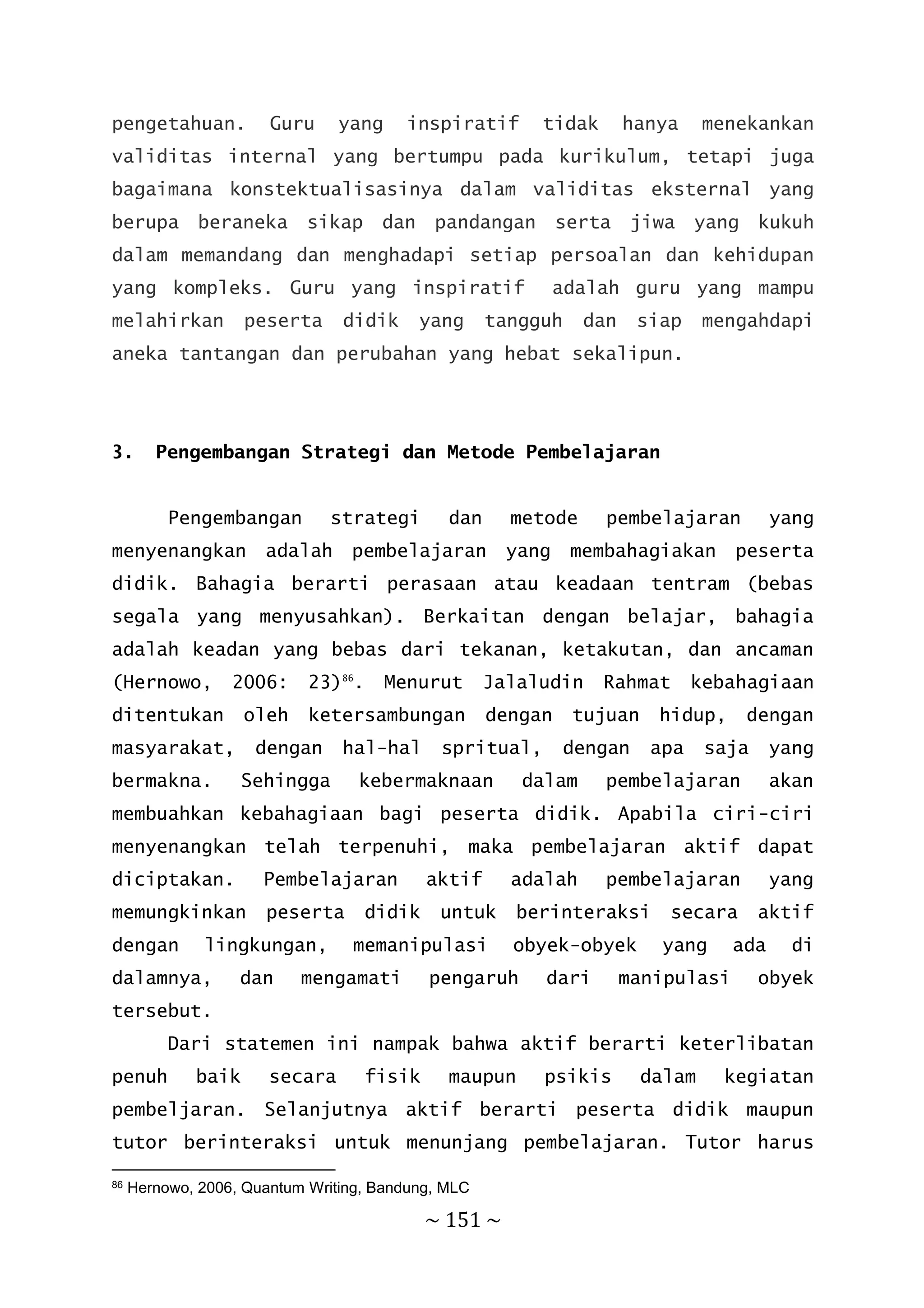 ~ 151 ~
pengetahuan. Guru yang inspiratif tidak hanya menekankan
validitas internal yang bertumpu pada kurikulum, tetapi juga
bagaimana konstektualisasinya dalam validitas eksternal yang
berupa beraneka sikap dan pandangan serta jiwa yang kukuh
dalam memandang dan menghadapi setiap persoalan dan kehidupan
yang kompleks. Guru yang inspiratif adalah guru yang mampu
melahirkan peserta didik yang tangguh dan siap mengahdapi
aneka tantangan dan perubahan yang hebat sekalipun.
3. Pengembangan Strategi dan Metode Pembelajaran
Pengembangan strategi dan metode pembelajaran yang
menyenangkan adalah pembelajaran yang membahagiakan peserta
didik. Bahagia berarti perasaan atau keadaan tentram (bebas
segala yang menyusahkan). Berkaitan dengan belajar, bahagia
adalah keadan yang bebas dari tekanan, ketakutan, dan ancaman
(Hernowo, 2006: 23)86
. Menurut Jalaludin Rahmat kebahagiaan
ditentukan oleh ketersambungan dengan tujuan hidup, dengan
masyarakat, dengan hal-hal spritual, dengan apa saja yang
bermakna. Sehingga kebermaknaan dalam pembelajaran akan
membuahkan kebahagiaan bagi peserta didik. Apabila ciri-ciri
menyenangkan telah terpenuhi, maka pembelajaran aktif dapat
diciptakan. Pembelajaran aktif adalah pembelajaran yang
memungkinkan peserta didik untuk berinteraksi secara aktif
dengan lingkungan, memanipulasi obyek-obyek yang ada di
dalamnya, dan mengamati pengaruh dari manipulasi obyek
tersebut.
Dari statemen ini nampak bahwa aktif berarti keterlibatan
penuh baik secara fisik maupun psikis dalam kegiatan
pembeljaran. Selanjutnya aktif berarti peserta didik maupun
tutor berinteraksi untuk menunjang pembelajaran. Tutor harus
86 Hernowo, 2006, Quantum Writing, Bandung, MLC
 