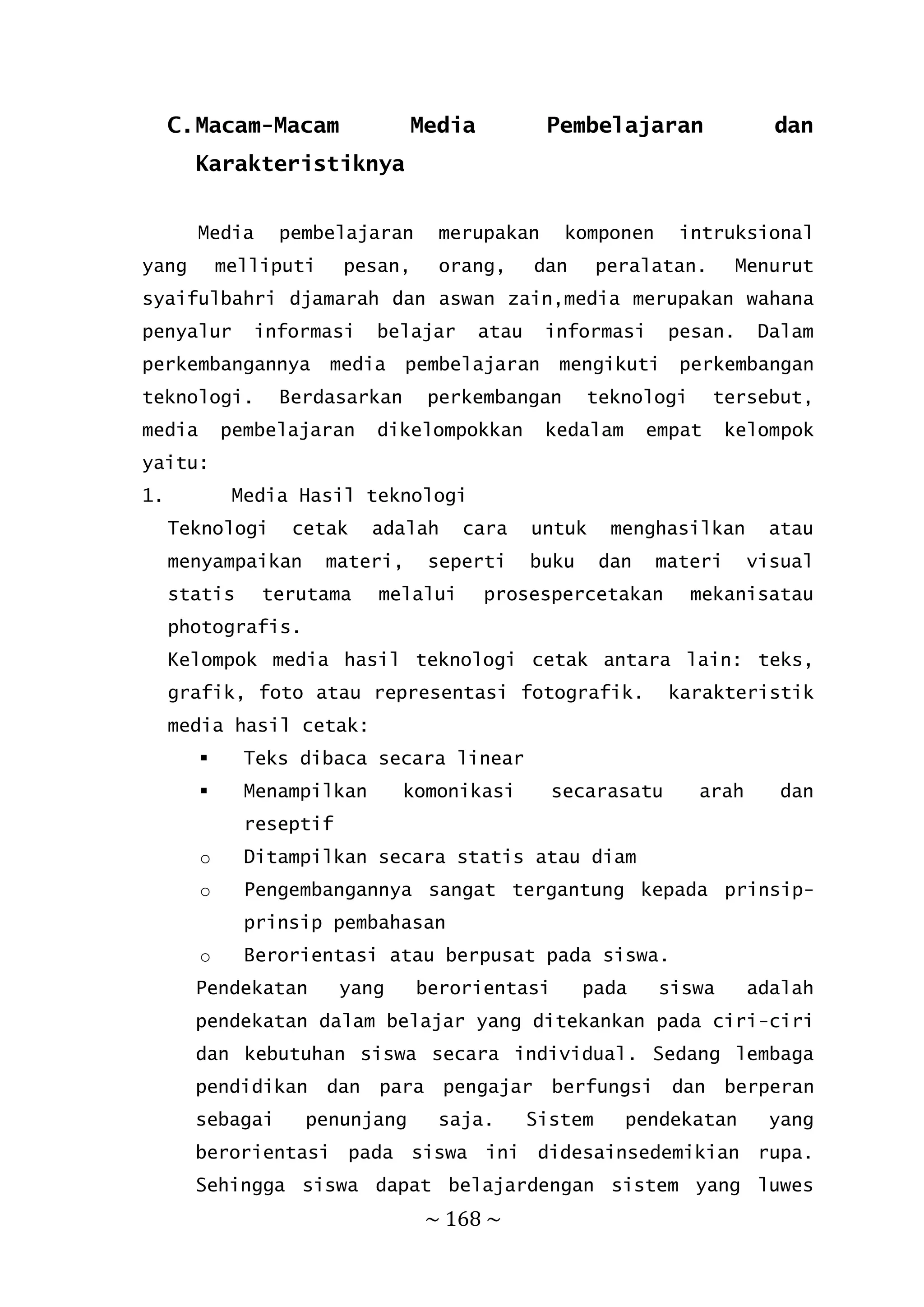 ~ 168 ~
C.Macam-Macam Media Pembelajaran dan
Karakteristiknya
Media pembelajaran merupakan komponen intruksional
yang melliputi pesan, orang, dan peralatan. Menurut
syaifulbahri djamarah dan aswan zain,media merupakan wahana
penyalur informasi belajar atau informasi pesan. Dalam
perkembangannya media pembelajaran mengikuti perkembangan
teknologi. Berdasarkan perkembangan teknologi tersebut,
media pembelajaran dikelompokkan kedalam empat kelompok
yaitu:
1. Media Hasil teknologi
Teknologi cetak adalah cara untuk menghasilkan atau
menyampaikan materi, seperti buku dan materi visual
statis terutama melalui prosespercetakan mekanisatau
photografis.
Kelompok media hasil teknologi cetak antara lain: teks,
grafik, foto atau representasi fotografik. karakteristik
media hasil cetak:
 Teks dibaca secara linear
 Menampilkan komonikasi secarasatu arah dan
reseptif
o Ditampilkan secara statis atau diam
o Pengembangannya sangat tergantung kepada prinsip-
prinsip pembahasan
o Berorientasi atau berpusat pada siswa.
Pendekatan yang berorientasi pada siswa adalah
pendekatan dalam belajar yang ditekankan pada ciri-ciri
dan kebutuhan siswa secara individual. Sedang lembaga
pendidikan dan para pengajar berfungsi dan berperan
sebagai penunjang saja. Sistem pendekatan yang
berorientasi pada siswa ini didesainsedemikian rupa.
Sehingga siswa dapat belajardengan sistem yang luwes
 