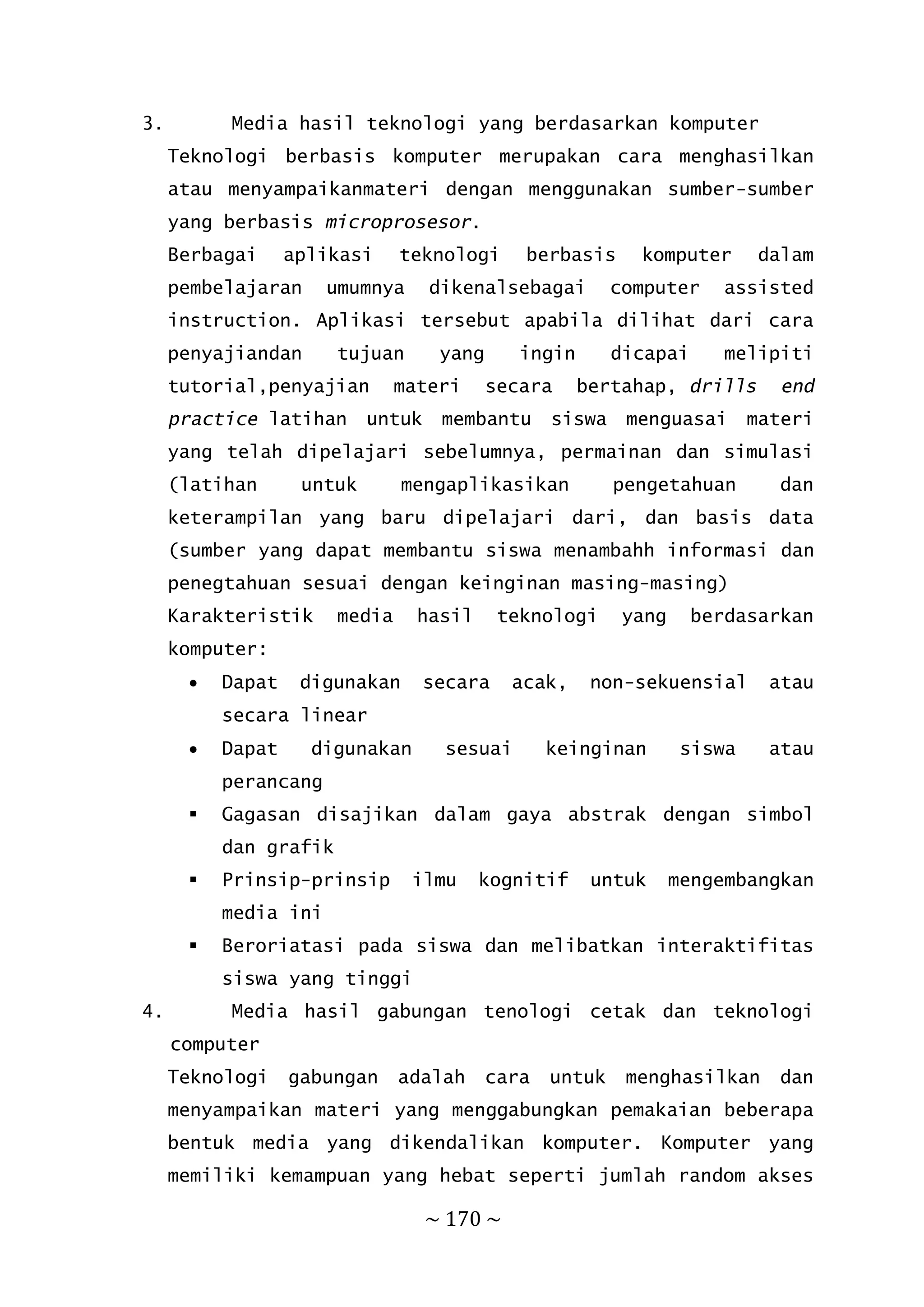 ~ 170 ~
3. Media hasil teknologi yang berdasarkan komputer
Teknologi berbasis komputer merupakan cara menghasilkan
atau menyampaikanmateri dengan menggunakan sumber-sumber
yang berbasis microprosesor.
Berbagai aplikasi teknologi berbasis komputer dalam
pembelajaran umumnya dikenalsebagai computer assisted
instruction. Aplikasi tersebut apabila dilihat dari cara
penyajiandan tujuan yang ingin dicapai melipiti
tutorial,penyajian materi secara bertahap, drills end
practice latihan untuk membantu siswa menguasai materi
yang telah dipelajari sebelumnya, permainan dan simulasi
(latihan untuk mengaplikasikan pengetahuan dan
keterampilan yang baru dipelajari dari, dan basis data
(sumber yang dapat membantu siswa menambahh informasi dan
penegtahuan sesuai dengan keinginan masing-masing)
Karakteristik media hasil teknologi yang berdasarkan
komputer:
 Dapat digunakan secara acak, non-sekuensial atau
secara linear
 Dapat digunakan sesuai keinginan siswa atau
perancang
 Gagasan disajikan dalam gaya abstrak dengan simbol
dan grafik
 Prinsip-prinsip ilmu kognitif untuk mengembangkan
media ini
 Beroriatasi pada siswa dan melibatkan interaktifitas
siswa yang tinggi
4. Media hasil gabungan tenologi cetak dan teknologi
computer
Teknologi gabungan adalah cara untuk menghasilkan dan
menyampaikan materi yang menggabungkan pemakaian beberapa
bentuk media yang dikendalikan komputer. Komputer yang
memiliki kemampuan yang hebat seperti jumlah random akses
 