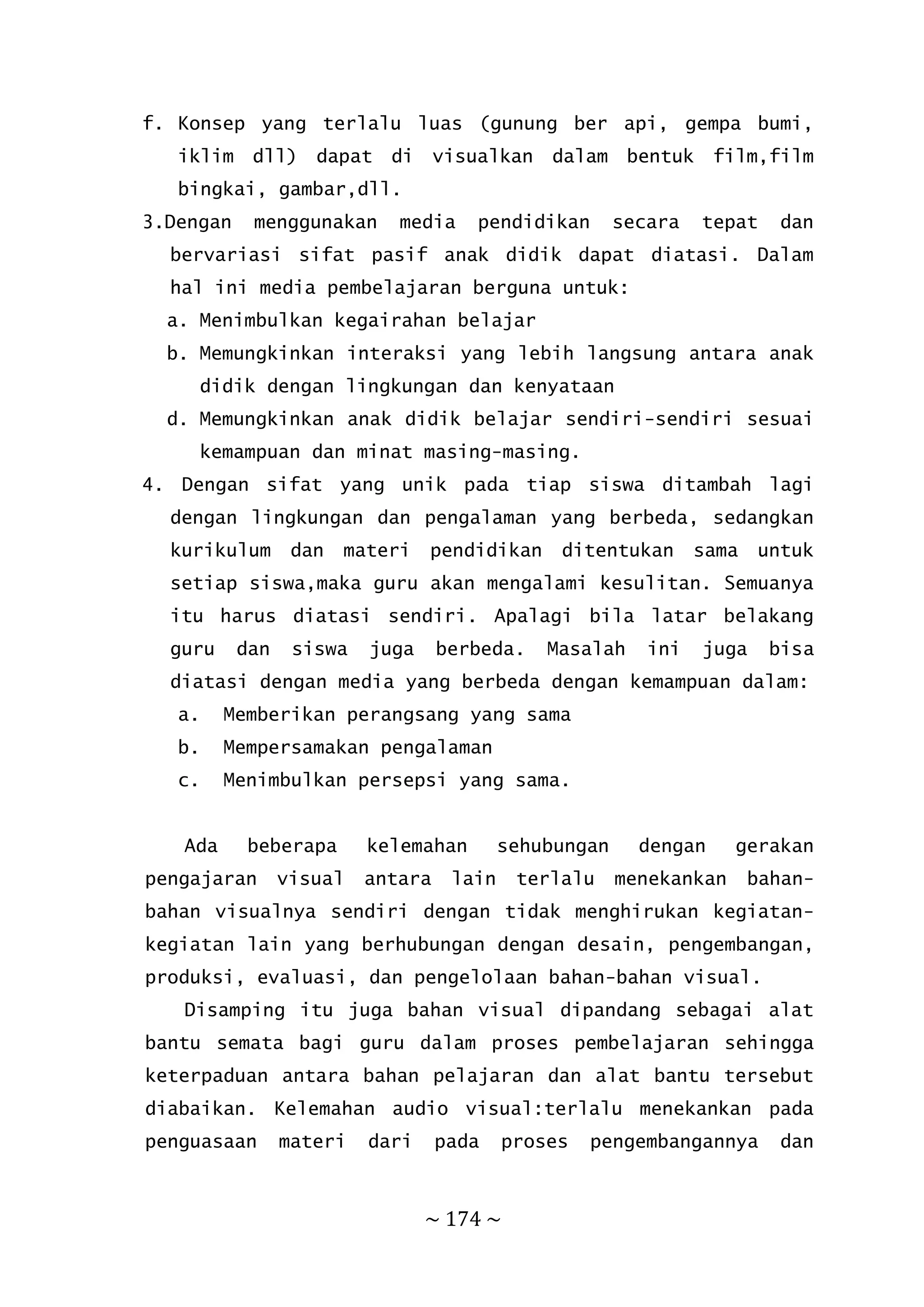 ~ 174 ~
f. Konsep yang terlalu luas (gunung ber api, gempa bumi,
iklim dll) dapat di visualkan dalam bentuk film,film
bingkai, gambar,dll.
3.Dengan menggunakan media pendidikan secara tepat dan
bervariasi sifat pasif anak didik dapat diatasi. Dalam
hal ini media pembelajaran berguna untuk:
a. Menimbulkan kegairahan belajar
b. Memungkinkan interaksi yang lebih langsung antara anak
didik dengan lingkungan dan kenyataan
d. Memungkinkan anak didik belajar sendiri-sendiri sesuai
kemampuan dan minat masing-masing.
4. Dengan sifat yang unik pada tiap siswa ditambah lagi
dengan lingkungan dan pengalaman yang berbeda, sedangkan
kurikulum dan materi pendidikan ditentukan sama untuk
setiap siswa,maka guru akan mengalami kesulitan. Semuanya
itu harus diatasi sendiri. Apalagi bila latar belakang
guru dan siswa juga berbeda. Masalah ini juga bisa
diatasi dengan media yang berbeda dengan kemampuan dalam:
a. Memberikan perangsang yang sama
b. Mempersamakan pengalaman
c. Menimbulkan persepsi yang sama.
Ada beberapa kelemahan sehubungan dengan gerakan
pengajaran visual antara lain terlalu menekankan bahan-
bahan visualnya sendiri dengan tidak menghirukan kegiatan-
kegiatan lain yang berhubungan dengan desain, pengembangan,
produksi, evaluasi, dan pengelolaan bahan-bahan visual.
Disamping itu juga bahan visual dipandang sebagai alat
bantu semata bagi guru dalam proses pembelajaran sehingga
keterpaduan antara bahan pelajaran dan alat bantu tersebut
diabaikan. Kelemahan audio visual:terlalu menekankan pada
penguasaan materi dari pada proses pengembangannya dan
 